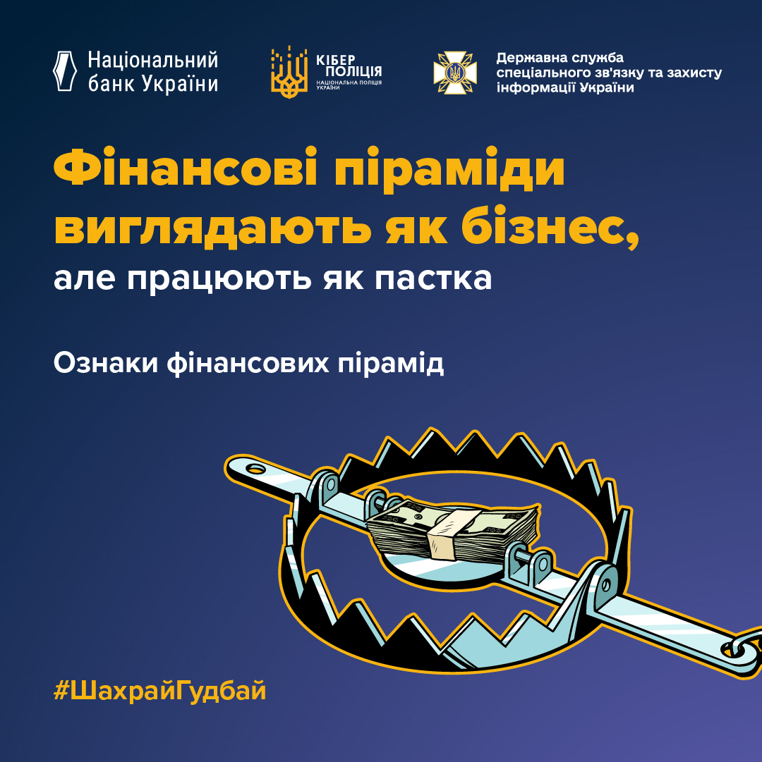 Інформаційна графіка про загрозу фінансових пірамід із кампанії з платіжної безпеки. Дизайн виконаний на синьо-голубому градієнтному тлі.  У верхній частині розміщено три логотипи: Національного банку України, Кіберполіції та Державної служби спеціального зв'язку та захисту інформації України.  По центру розташовано текстовий блок. Жовтими великими літерами написано: «Фінансові піраміди виглядають як бізнес,». Нижче йде білий текст: «але працюють як пастка» та підзаголовок «Ознаки фінансових пірамід».  У нижній частині зображена ілюстрація в графічному стилі: відкритий металевий капкан-пастка, всередині якого як приманка лежить товста пачка доларів, перев'язана стрічкою. У лівому нижньому кутку розміщено жовтий хештег «#ШахрайГудбай».