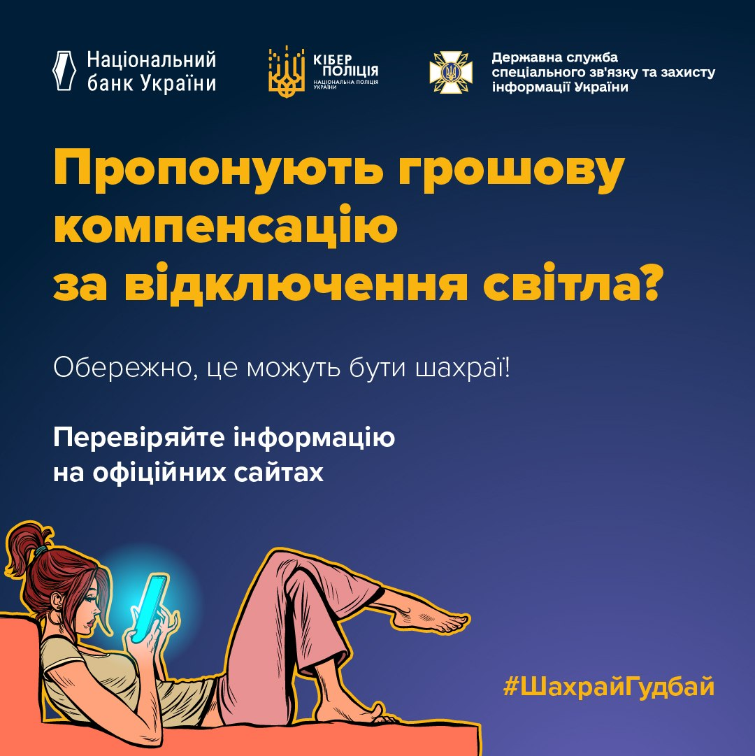 Інформаційно-просвітницький банер Національного банку України, Кіберполіції та Держспецзв'язку із попередженням про нову шахрайську схему в соціальних мережах, де громадянам пропонують фальшиві виплати за тривалі відключення електроенергії з метою викрадення банківських даних через фішингові сайти. Картка виконана у синіх, помаранчевих та білих кольорах. У верхній частині розміщено три офіційні логотипи відомств: Національний банк України, Кіберполіція Національної поліції України та Державна служба спеціального зв'язку та захисту інформації України. Нижче нанесено великий помаранчевий заголовок Пропонують грошову компенсацію за відключення світла?. Під ним розташовано заклики до пильності білим кольором: Обережно, це можуть бути шахраї! та Перевіряйте інформацію на офіційних сайтах. У нижній лівій частині додано художню ілюстрацію з жінкою, яка лежить у ліжку та здивовано дивиться в екран свого смартфона, що підсвічується блакитним світлом. У нижньому правому кутку розміщено жовтий хештег кампанії фінансової обізнаності ШахрайГудбай.
