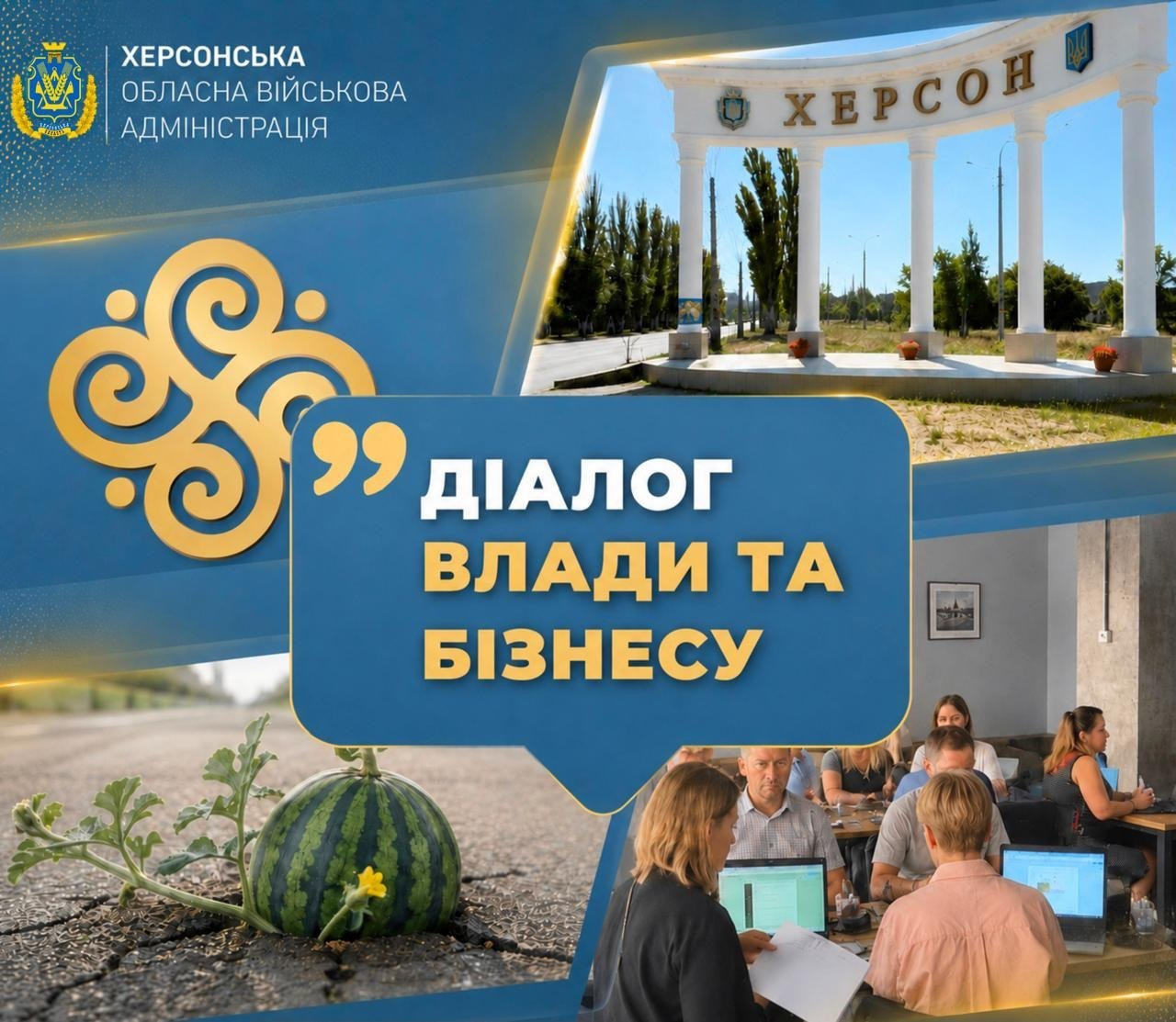 Офіційний інформаційний банер Херсонської ОВА під назвою «ДІАЛОГ ВЛАДИ ТА БІЗНЕСУ», оформлений у вигляді колажу в синьо-жовтих кольорах на тлі анонсу онлайн-зустрічі щодо алгоритму юридичної фіксації пошкоджень майна підприємств після російських ударів. У верхній лівій частині на синьому тлі розміщено офіційний герб і напис «ХЕРСОНСЬКА ОБЛАСНА ВІЙСЬКОВА АДМІНІСТРАЦІЯ», поруч із яким розташовано великий жовтий національний орнамент, а центр займає велика синя плашка з біло-жовтим заголовком «ДІАЛОГ ВЛАДИ ТА БІЗНЕСУ». Навколо напису розміщено чотири фотографічні вставки: біла в'їзна арка з великим написом «ХЕРСОН» під синім небом, кадри робочих засідань підприємців та посадовців за столами з ноутбуками під час обговорення податкових преференцій та компенсацій, а також великий стиглий херсонський кавун на баштані серед зеленого листя.