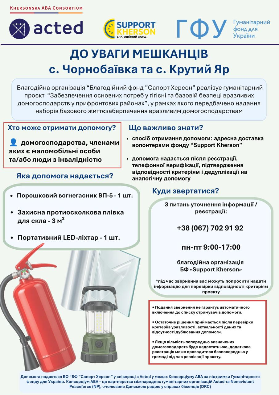 Інформаційний постер для мешканців с. Чорнобаївка та с. Крутий Яр від благодійного фонду «Сапорт Херсон» у співпраці з Acted про надання гуманітарної допомоги. Документ містить такі основні блоки інформації. Хто може отримати допомогу: домогосподарства, членами яких є маломобільні особи та/або люди з інвалідністю. Що важливо знати: передбачена адресна доставка волонтерами; допомога надається після реєстрації, телефонної верифікації та перевірки відповідності критеріям. Яка допомога надається: порошковий вогнегасник ВП-5 (1 шт.), захисна протиосколкова плівка для скла (3 м²), портативний LED-ліхтар (1 шт.), ілюстрації яких розміщено в лівому нижньому кутку. Куди звертатися: для уточнення інформації та реєстрації вказано номер +38 (067) 702 91 92 (пн-пт 9:00–17:00). Примітки: подання звернення не гарантує автоматичного включення до списку; остаточне рішення приймається після перевірки. У верхній та нижній частинах постера розміщено логотипи організацій-партнерів: Acted, Support Kherson, ГФУ (Гуманітарний фонд для України) та інших членів консорціуму.
