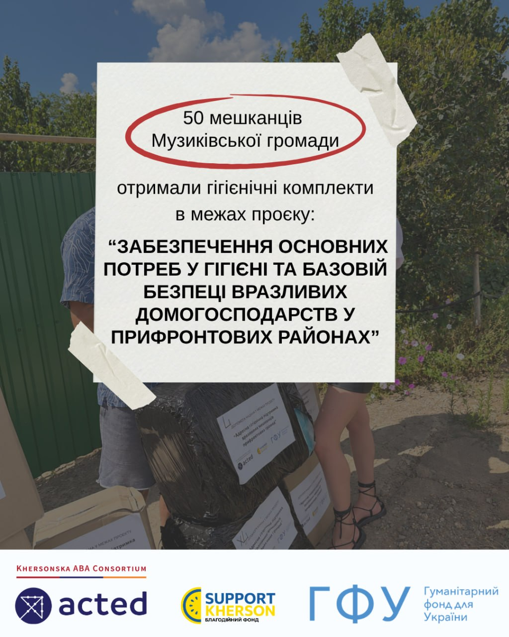 Офіційний звітний банер благодійного фонду «Сапорт Херсон», на якому на розмитому тлі процесу видачі допомоги розміщено великий білий аркуш із детальною інформацією про гуманітарну місію в Музиківській громаді. У верхній частині плаката в червоному овальному контурі нанесено напис «50 мешканців Музиківської громади», а нижче зазначено, що вони отримали гігієнічні комплекти в межах проєкту «ЗАБЕЗПЕЧЕННЯ ОСНОВНИХ ПОТРЕБ У ГІГІЄНІ ТА БАЗОВІЙ БЕЗПЕЦІ ВРАЗЛИВИХ ДОМОГОСПОДАРСТВ У ПРИФРОНТОВИХ РАЙОНАХ». Великий білий текстовий блок символічно закріплений по кутах чотирма шматочками світлої клейкої стрічки, а в нижній частині банера на чистому білому тлі опубліковано повну лінійку логотипів міжнародних та національних партнерів: «Khersonska ABA Consortium», організація «acted», благодійний фонд «Support Kherson» та «ГФУ — Гуманітарний фонд для України».