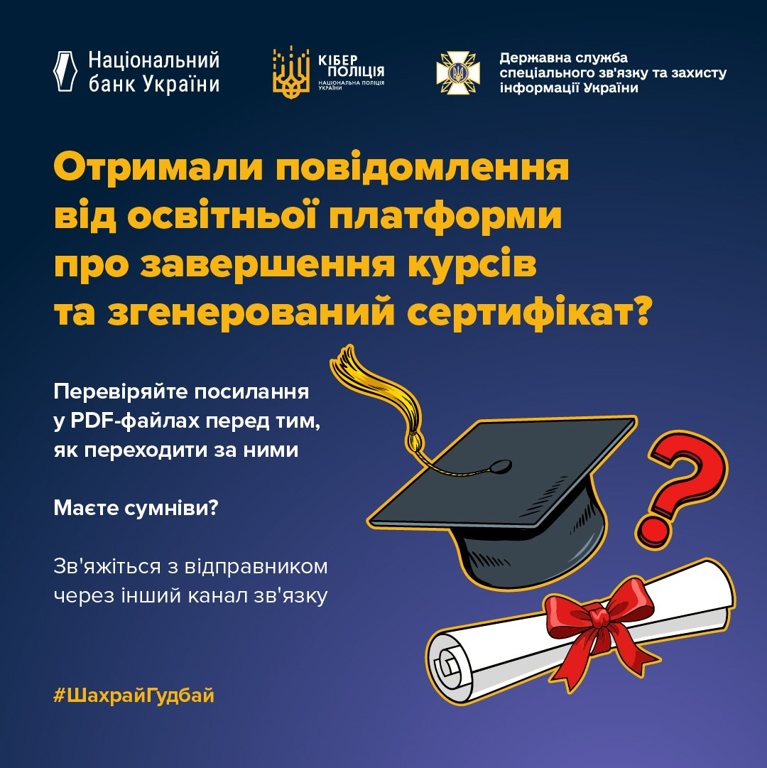 Офіційний інформаційний банер Національного банку України, Кіберполіції та Держспецзв'язку із попередженням про кібершахрайство, виконаний у темно-синіх та яскраво-жовтих кольорах. У верхній частині плаката в один ряд розміщено офіційні логотипи та назви трьох відомств: «Національний банк України», «КІБЕР ПОЛІЦІЯ НАЦІОНАЛЬНА ПОЛІЦІЯ УКРАЇНИ» та «Державна служба спеціального зв'язку та захисту інформації України». По центру нанесено великий заголовок: «Отримали повідомлення від освітньої платформи про завершення курсів та згенерований сертифікат?», нижче якого розміщено текстові рекомендації про перевірку посилань у PDF-файлах та зв'язок із відправником через інші канали комунікації в разі сумнівів. Справа зображено тематичні ілюстрації: чорну академічну конфедератку (шапку випускника) із жовтим кутасом, великий червоний знак питання та згорнутий у сувій білий диплом, перев'язаний червоною стрічкою з бантом, а в лівому нижньому кутку нанесено офіційний хетшег кампанії «#ШахрайГудбай».