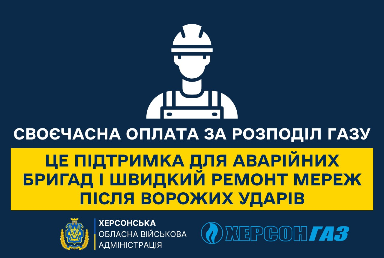 Графічний банер Херсонської обласної військової адміністрації та АТ «Херсонгаз» на темно-синьому тлі, що ілюструє заклик до своєчасної оплати за послуги розподілу газу задля підтримки аварійних бригад і швидкого відновлення пошкоджених мереж під постійною загрозою обстрілів, де у верхній частині розміщено білу векторну іконку робітника у захисній касці та комбінезоні, під якою великими літерами виведено текст «СВОЄЧАСНА ОПЛАТА ЗА РОЗПОДІЛ ГАЗУ», далі по центру на яскраво-жовтій прямокутній плашці розміщено напис темно-синіми літерами «ЦЕ ПІДТРИМКА ДЛЯ АВАРІЙНИХ БРИГАД І ШВИДКИЙ РЕМОНТ МЕРЕЖ ПІСЛЯ ВОРОЖИХ УДАРІВ», а в самому низу плаката ліворуч розташовано золотавий герб і напис «ХЕРСОНСЬКА ОБЛАСНА ВІЙСЬКОВА АДМІНІСТРАЦІЯ», які відділені вертикальною рискою від логотипа та блакитного текстового напису «ХЕРСОНГАЗ» праворуч.