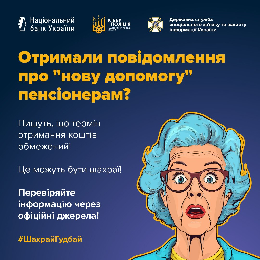 На офіційному інформаційному плакаті спільної всеукраїнської кампанії #ШахрайГудбай від Національного банку України, Кіберполіції та Державної служби спеціального зв'язку та захисту інформації України, виконаному на темно-синьому тлі, розміщено важливе попередження для громадян щодо фейкових соціальних виплат. У верхній частині зображення розташовані білі логотипи трьох відомств-організаторів, а нижче великим яскраво-жовтим шрифтом нанесено заголовок: «Отримали повідомлення про "нову допомогу" пенсіонерам?». По центру ліворуч білими літерами надруковано застережливий текст: «Пишуть, що термін отримання коштів обмежений! Це можуть бути шахраї! Перевіряйте інформацію через офіційні джерела!». У правій частині плаката розміщено стилізований малюнок літньої жінки-пенсіонерки з блакитним волоссям у великих окулярах та жовтій кофті, яка має здивований та переляканий вираз обличчя із розкритим ротом, що візуалізує реакцію на тиск з боку кіберзлочинців.