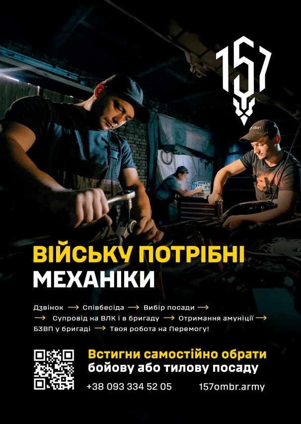 Агітаційний плакат 157-ї окремої механізованої бригади Збройних Сил України, виконаний у темних тонах, де у верхній частині зображено трьох автомеханіків у кепках та робочих комбінезонах, які займаються ремонтом військової техніки в гаражному приміщенні: один на передньому плані ліворуч тримає гайковий ключ, другий праворуч схилився над деталями, а третій працює на задньому плані біля інструментальної тумби. У верхньому правому кутку розміщено білий графічний шеврон-логотип бригади з числом 157, а по центру плаката великими літерами нанесено напис: жовтим — «ВІЙСЬКУ ПОТРІБНІ», білим — «МЕХАНІКИ». Нижче наведено покроковий алгоритм рекрутингу через жовті стрілочки: «Дзвінок → Співбесіда → Вибір посади → Супровід на ВЛК і в бригаду → Отримання амуніції → БЗВП у бригаді → Твоя робота на Перемогу!». У нижній частині розташовано білий QR-код, жовтий заклик «Встигни самостійно обрати бойову або тилову посаду», номер телефону «+38 093 334 52 05» та адреса офіційного сайту «157ombr.army».