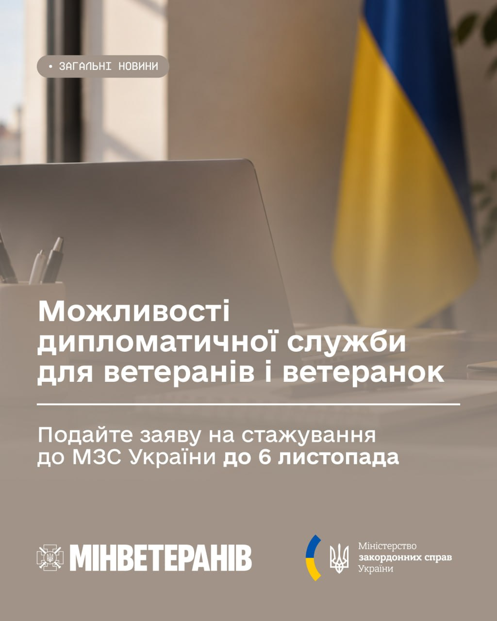 Інформаційний банер Мінветеранів та Міністерства закордонних справ України анонсує можливості дипломатичної служби для ветеранів і ветеранок та закликає подавати заяви на стажування до МЗС України до 6 листопада. Зображення виконане у світло-бежевих та коричневих тонах, де на розмитому задньому плані з правого боку видніється Державний Прапор України, а в центрі — ноутбук та ручка на робочому столі. У верхньому лівому кутку розміщено невелику сіру плашку з написом «ЗАГАЛЬНІ НОВИНИ», а по центру великим білим шрифтом виведено заголовок «Можливості дипломатичної служби для ветеранів і ветеранок» та підзаголовок «Подайте заяву на стажування до МЗС України до 6 листопада». У нижній частині банера розташовані логотипи відомств-організаторів: ліворуч — білий емблематичний напис «МИНВЕТЕРАНІВ», а праворуч — емблема Міністерства закордонних справ України у вигляді золотого тризуба з синьою стрічкою.