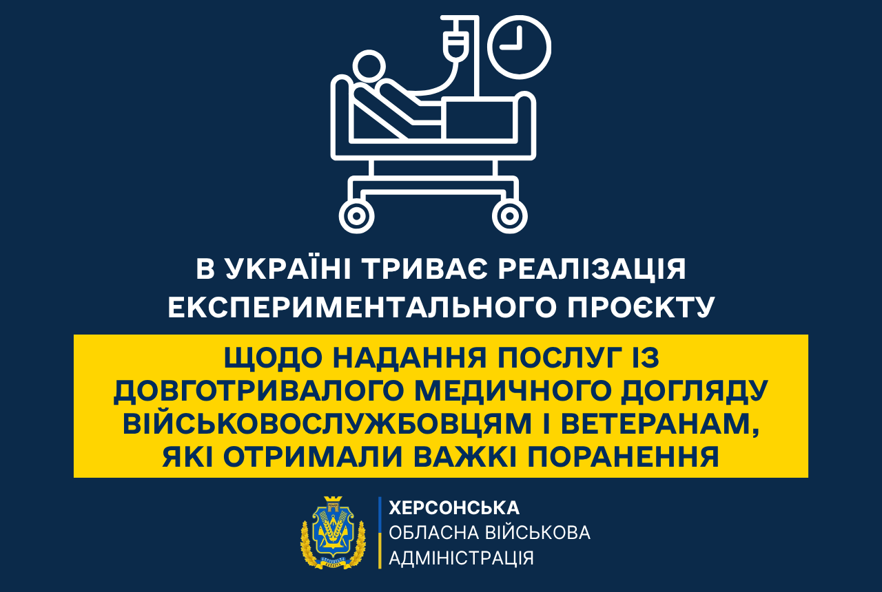Інформаційний банер Херсонської обласної військової адміністрації на темно-синьому тлі щодо підтримки поранених захисників.  У верхній частині розміщено білу лінійну піктограму пацієнта на медичному ліжку-каталці під крапельницею поруч із круглим годинником.  Під іконкою білим шрифтом вказано: «В УКРАЇНІ ТРИВАЄ РЕАЛІЗАЦІЯ ЕКСПЕРИМЕНТАЛЬНОГО ПРОЄКТУ».  По центру на яскраво-жовтій прямокутній плашці великими синіми літерами нанесено тему: «ЩОДО НАДАННЯ ПОСЛУГ ІЗ ДОВГОТРИВАЛОГО МЕДИЧНОГО ДОГЛЯДУ ВІЙСЬКОВОСЛУЖБОВЦЯМ І ВЕТЕРАНАМ, ЯКІ ОТРИМАЛИ ВАЖКІ ПОРАНЕННЯ».  У нижній частині розташовано герб Херсонської області в обрамленні колосся та офіційний підпис білими літерами: «ХЕРСОНСЬКА ОБЛАСНА ВІЙСЬКОВА АДМІНІСТРАЦІЯ».