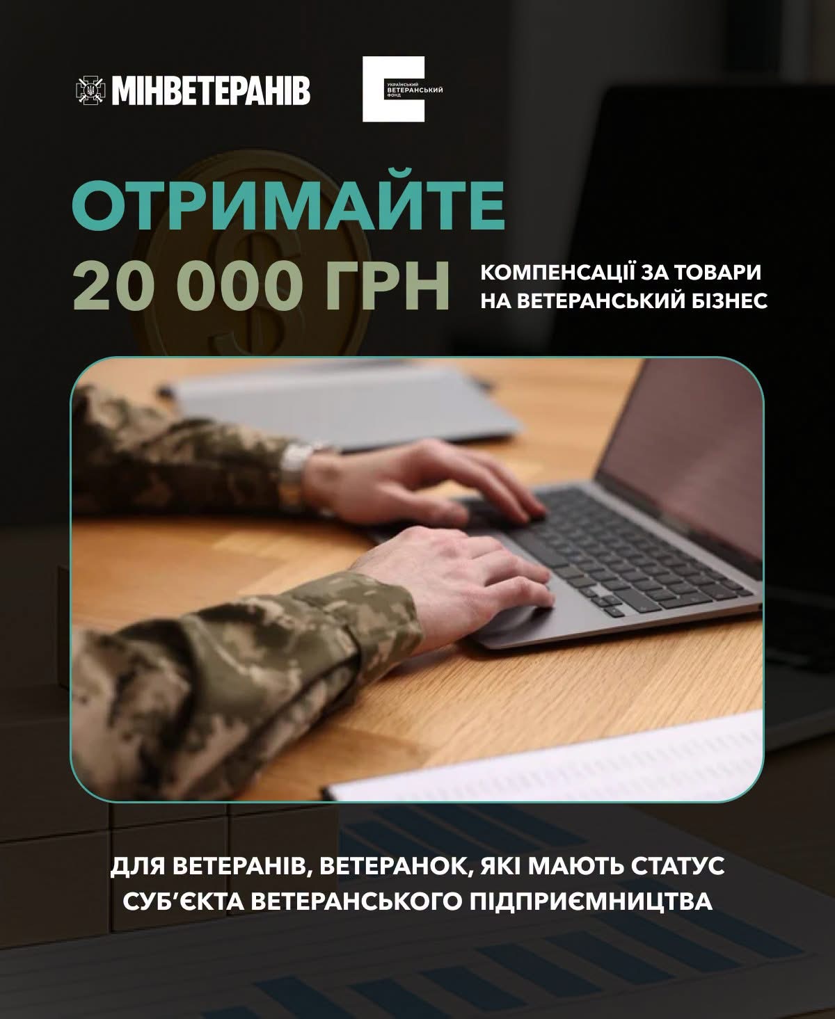 Інформаційно-презентаційний банер від Мінветеранів та Українського ветеранського фонду про програму грошової компенсації для ветеранського бізнесу. Design виконано у темно-зелених та білих тонах із закругленою рамкою по центру.  У верхній частині плаката розміщено логотипи державних установ: «МІНВЕТЕРАНІВ» із гербом України та «УКРАЇНСЬКИЙ ВЕТЕРАНСЬКИЙ ФОНД».  Нижче наведено головне фінансове анонсування:  Великими бірюзовими літерами: «ОТРИМАЙТЕ»  Великим білим шрифтом: «20 000 ГРН»  Біля суми у два рядки зазначено призначення: «КОМПЕНСАЦІЇ ЗА ТОВАРИ НА ВЕТЕРАНСЬКИЙ БІЗНЕС»  У центральному блоці прямокутної форми із заокругленими кутами розміщено світлину: військовослужбовець у камуфляжній формі сидить за дерев'яним столом і набере текст на клавіатурі сірого ноутбука. На передньому плані перед ноутбуком лежать документи.  У нижній частині банера білим жирним шрифтом вирівняно пояснювальний текст щодо цільової аудиторії: «ДЛЯ ВЕТЕРАНІВ, ВЕТЕРАНОК, ЯКІ МАЮТЬ СТАТУС СУБ'ЄКТА ВЕТЕРАНСЬКОГО ПІДПРИЄМНИЦТВА».