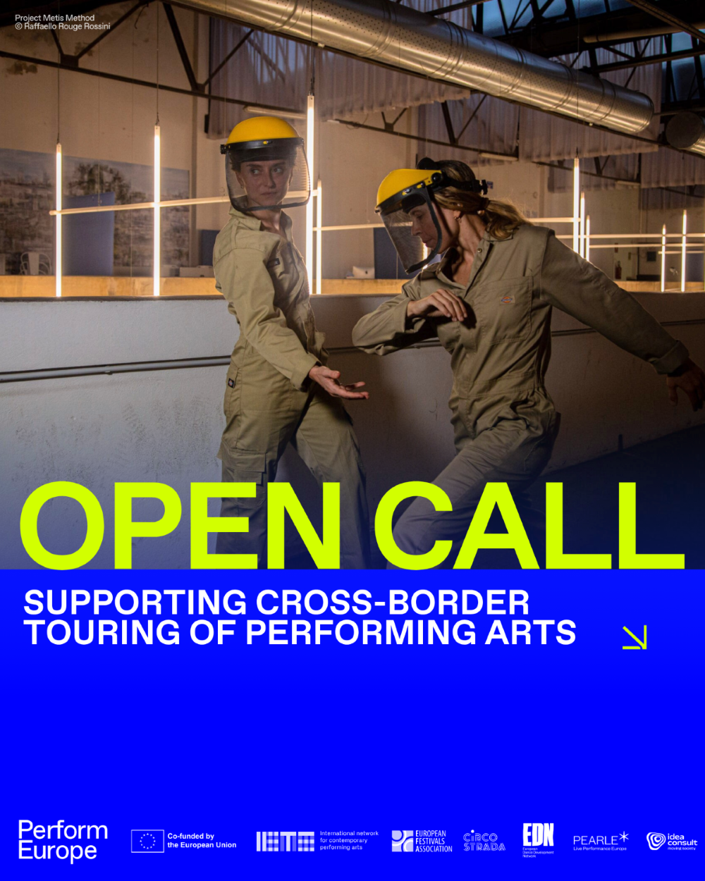 Афіша грантового відбору проєкту «Perform Europe» на темно-синьому фоні з фотографією перформансу у верхній частині. На знімку дві перформерки в бежевих робочих комбінезонах і захисних будівельних шоломах із прозорими щитками відтворюють пластичний танець в індустріальному приміщенні з підвісними лінійними неоновими лампами. У лівому верхньому кутку вказано автора та проєкт: «Project Metis Method © Raffaello Rouge Rossini». У центральній частині великими кислотно-жовтими літерами нанесено напис: «OPEN CALL». Нижче білим шрифтом розміщено назву напряму підтримки: «SUPPORTING CROSS-BORDER TOURING OF PERFORMING ARTS» зі стрілкою вниз і праворуч. У нижній частині розміщено логотип програми «Perform Europe» поруч із позначкою фінансування «Co-funded by the European Union» та емблемами організацій-партнерів: IETM, European Festivals Association, Circostrada, EDN, Pearle* та IDEA Consult.