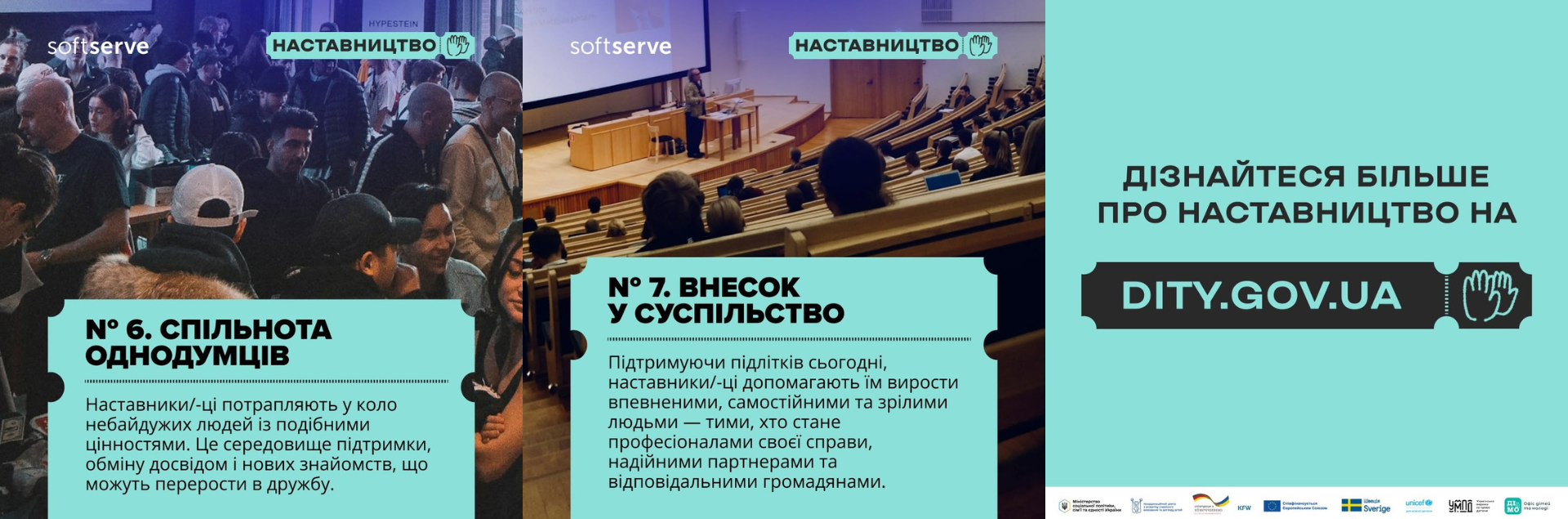 Заключний колаж із трьох карток, що завершує інформаційну добірку.  Ліва картка: Фотографія з неформального заходу, де у приміщенні зібралося багато людей. На нижній бірюзовій плашці розміщено напис: «№ 6. СПІЛЬНОТА ОДНОДУМЦІВ. Наставники/-ці потрапляють у коло небайдужих людей із подібними цінностями. Це середовище підтримки, обміну досвідом і нових знайомств, що можуть перерости в дружбу».  Середня картка: Фотографія великої лекційної аудиторії, де слухачі сидять на амфітеатрі, а спікер виступає біля трибуни перед великим екраном. Текст на бірюзовому блоці: «№ 7. ВНЕСОК У СУСПІЛЬСТВО. Підтримуючи підлітків сьогодні, наставники/-ці допомагають їм вирости впевненими, самостійними та зрілими людьми — тими, хто стане професіоналами своєї справи...».  Права картка: Фінальний плакат на суцільному бірюзовому тлі. По центру розміщено великий чорний покажчик у формі квитка з білим написом: «ДІЗНАЙТЕСЯ БІЛЬШЕ ПРО НАСТАВНИЦТВО НА DITY.GOV.UA» та іконкою долоні. У самому низу в один ряд вишикувані логотипи міністерств та партнерських організацій (зокрема Комітет ВРУ, Мінсоцполітики, Кіберполіція, ЮНІСЕФ, Українська волонтерська служба та інші).