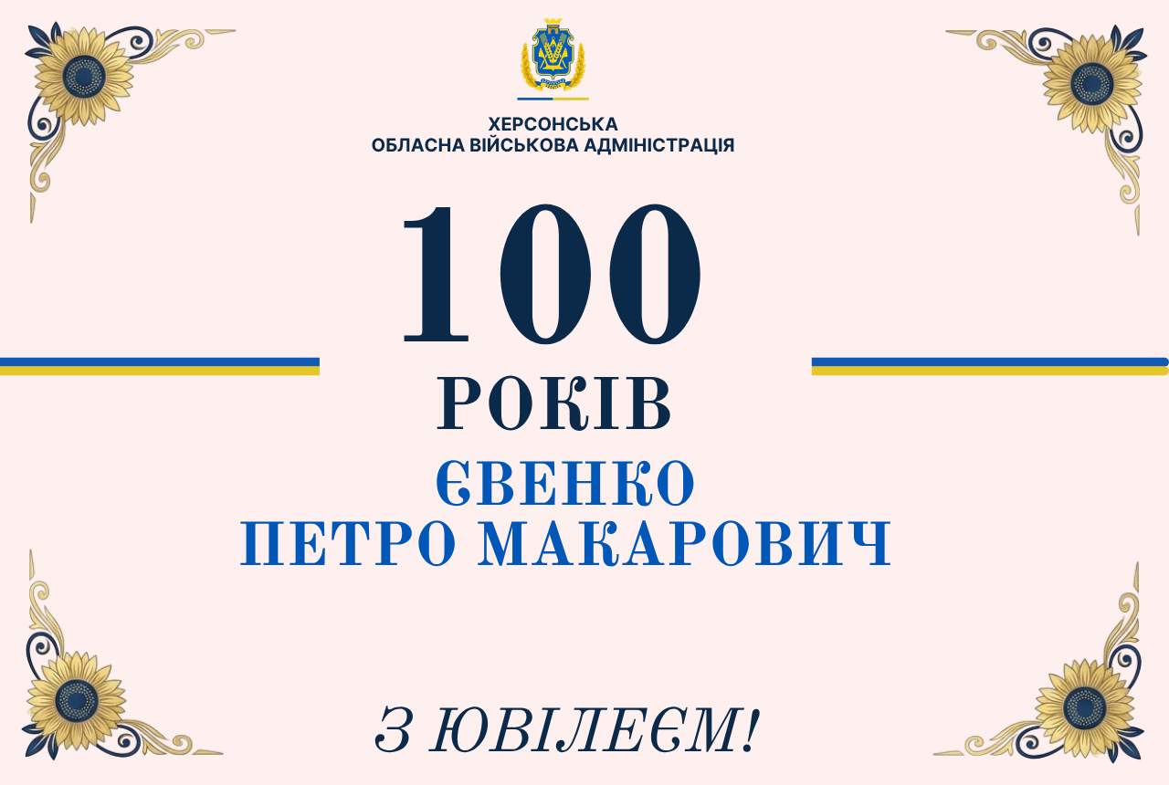 Офіційна святкова вітальна листівка Херсонської обласної військової адміністрації з нагоди сторічного ювілею мешканця області. Візуальне оформлення виконане у світлих пастельно-рожевих тонах із патріотичним декором. У чотирьох кутах листівки розміщено графічні елементи — золотаві соняшники з синьою серцевиною, прикрашені витонченими золотими завитками. Посередині лівого та правого країв кадру проходять тонкі горизонтальні синьо-жовті лінії, стилізовані під кольори державного прапора України. У верхній частині по центру розташовано офіційний логотип установи: золотистий герб Херсонської області у вінку з колосків, під яким синім шрифтом нанесено напис: «ХЕРСОНСЬКА ОБЛАСНА ВІЙСЬКОВА АДМІНІСТРАЦІЯ». У самому центрі банера великим шрифтом темно-синього та яскраво-синього кольорів у три рядки вирівняно головне привітання: «100» (дуже великі цифри) «РОКІВ» «ЄВЕНКО ПЕТРО МАКАРОВИЧ» У нижній частині листівки по центру темно-синім рукописним шрифтом із нахилом нанесено святковий підпис: «З ЮВІЛЕЄМ!».