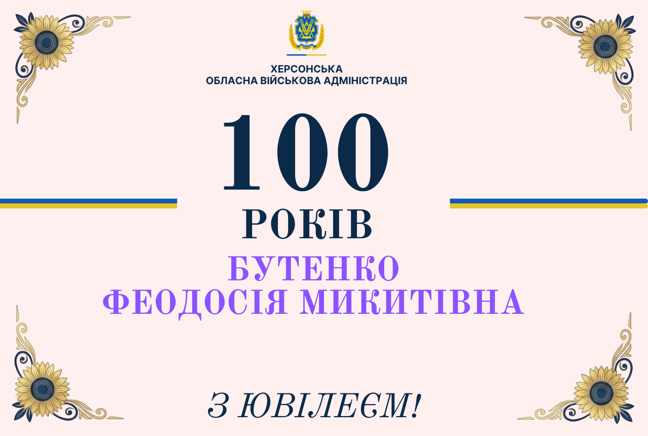 Офіційна святкова листівка-привітання від Херсонської обласної військової адміністрації з нагоди сторічного ювілею мешканки області. Зображення виконане на ніжно-рожевому тлі. Усі чотири кути листівки прикрашені ідентичними декоративними елементами — графічними малюнками цвіту соняшника із золотавими пелюстками, чорною серцевиною та витонченими золотими завитками й лініями. У верхній частині по центру розміщено офіційну емблему установи — синьо-жовтий герб Херсонської області, під яким темно-синіми літерами нанесено напис: «ХЕРСОНСЬКА ОБЛАСНА ВІЙСЬКОВА АДМІНІСТРАЦІЯ». У самому центрі банера великим чітким шрифтом вирівняно текстовий блок: Величезні темно-сині цифри «100» Нижче темно-синім кольором — «РОКІВ» Ще нижче світло-фіолетовим (бузковим) кольором вказано ім'я ювілярки у два рядки — «БУТЕНКО ФЕОДОСІЯ МИКИТІВНА» Зліва та справа від центрального напису розміщено дві короткі горизонтальні лінії, пофарбовані у кольори державного прапора України (синій зверху, жовтий знизу). У нижній частині листівки по центру темно-синім курсивним шрифтом нанесено вітальний підпис: «З ЮВІЛЕЄМ!».