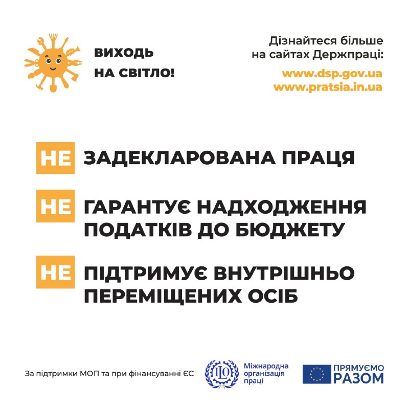 Соціально-інформаційний банер кампанії Державної служби України з питань праці проти незадекларованої праці, виконаний на білому тлі.  У верхній частині розміщено:  Ліворуч — емблему проєкту: усміхнене жовте сонце з променями у вигляді робочих інструментів (гайковий ключ, молоток, ножиці, пензель, лопата) та напис «ВИХОДЬ НА СВІТЛО!».  Праворуч — напис «Дізнайтеся більше на сайтах Держпраці:» та посилання жовтим шрифтом на вебресурси www.dsp.gov.ua і www.pratsia.in.ua.  По центру розташовано три текстові блоки з наслідками нелегального працевлаштування, де кожне твердження починається з білого слова «НЕ» на жовтій квадратній плашці: