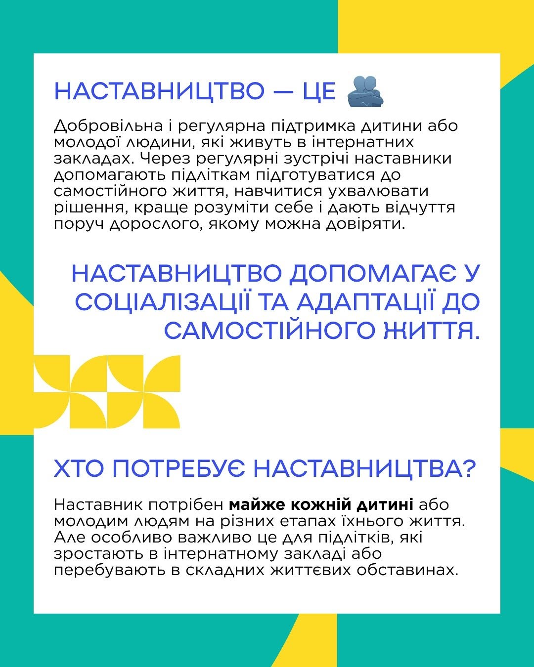 Друга картка на білому тлі із яскравим бірюзово-жовтим геометричним обрамленням. Зверху великим синім шрифтом написано заголовок: «НАСТАВНИЦТВО — ЦЕ» поруч із маленькою іконкою двох людей. Нижче наведено текст про добровільну підтримку дітей з інтернатних закладів. По центру розміщено гасло: «НАСТАВНИЦТВО ДОПОМАГАЄ У СОЦІАЛІЗАЦІЇ ТА АДАПТАЦІЇ ДО САМОСТІЙНОГО ЖИТТЯ». У нижній частині під заголовком «ХТО ПОТРЕБУЄ НАСТАВНИЦТВА?» роз'яснюється важливість такої допомоги для підлітків у складних життєвих обставинах.