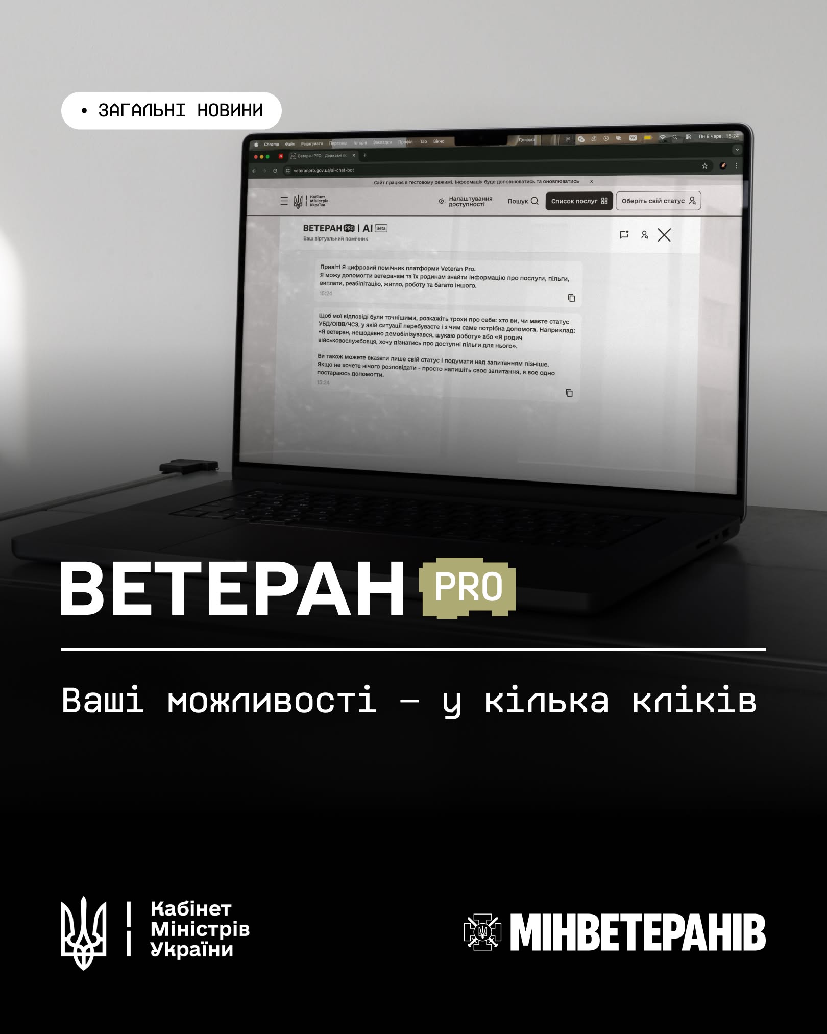 Рекламно-інформаційний банер Міністерства у справах ветеранів України, що презентує цифрового помічника для ветеранів та їхніх родин.  У лівому верхньому кутку розміщено білу плашку з округленими краями та чорним текстом: «ЗАГАЛЬНІ НОВИНИ».  Центральну частину зображення займає відкритий ноутбук темно-сірого кольору, що стоїть на темній поверхні. На екрані лептопа відображається інтерфейс вебсторінки з чат-ботом «ВЕТЕРАН PRO | AI Beta. Ваш віртуальний помічник». У вікні діалогу виведено перші повідомлення від цифрового асистента, де зазначено, що він допомагає ветеранам та їхнім сім'ям знаходити інформацію про послуги, пільги, виплати, реабілітацію, житло чи роботу. Також бот пропонує користувачеві розповісти про свій статус або написати конкретне запитання. У самому верху сторінки сайту міститься попередження: «Сайт працює в тестовому режимі. Інформація буде доповнюватись та оновлюватись».  Нижня третина банера має суцільне чорне тло, на якому розміщено великий текстовий блок. Білими великими літерами нанесено назву сервісу «ВЕТЕРАН», а слово «PRO» вписане у прямокутну рамку із золотистим контуром. Під назвою проходить тонка біла горизонтальна лінія, під якою моноширинним шрифтом написано гасло: «Ваші можливості – у кілька кліків».  У самому низу банера білим кольором нанесено офіційні логотипи: ліворуч — малий Державний Герб України (Тризуб) та напис «Кабінет Міністрів України», праворуч — емблема у вигляді козацького хреста з тризубом та напис «МИНВЕТЕРАНІВ».