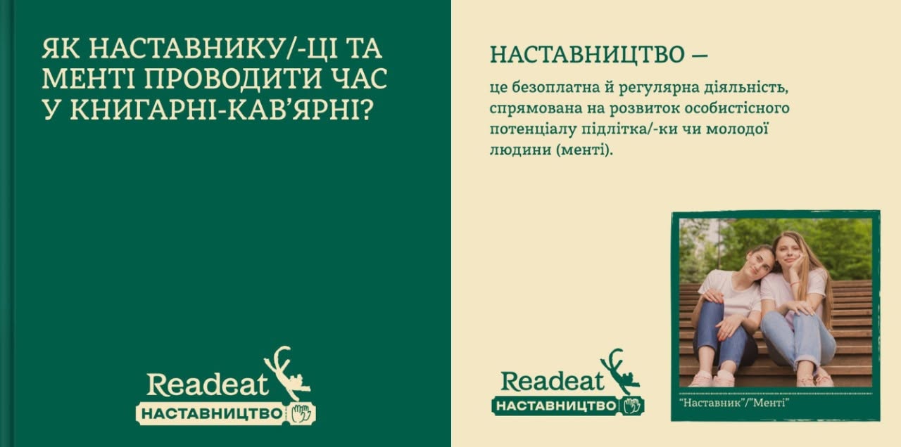 Горизонтальний інформаційний колаж, розділений навпіл. Ліва частина: На суцільному темно-зеленому тлі великими світло-жовтими літерами нанесено питання: «ЯК НАСТАВНИКУ/-ЦІ ТА МЕНТІ ПРОВОДИТИ ЧАС У КНИГАРНІ-КАВ'ЯРНІ?». Знизу розміщено білий логотип «Readeat» з міткою «НАСТАВНИЦТВО». Права частина: На світло-бежевому тлі дано визначення наставництва як безоплатної та регулярної діяльності, спрямованої на розвиток особистісного потенціалу менті. Нижче розміщено невелике квадратне фото двох усміхнених дівчат, які сидять обнявшись на дерев'яних сходах у парку, з підписом «"Наставник" / "Менті"». У кутку продубльовано логотип кампанії.