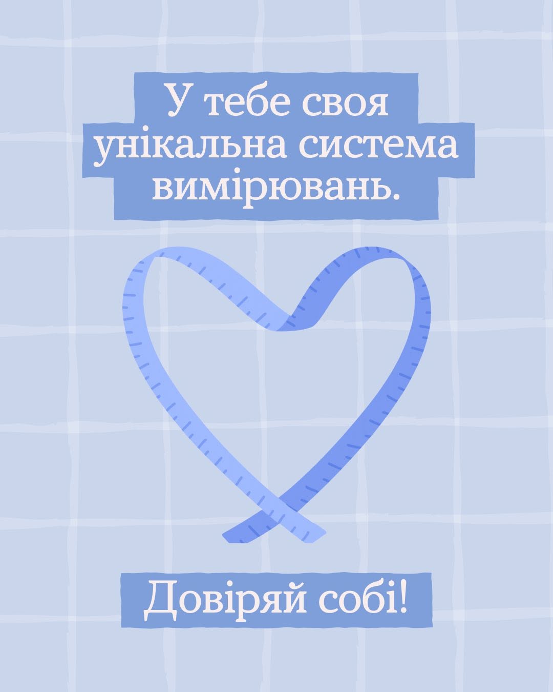 Фінальна картка інформаційної добірки Всеукраїнської програми ментального здоров'я «Ти як?». Дизайн виконаний у мінімалістичному стилі на світло-блакитному пастельному тлі в тонку білу клітинку.  У верхній частині картки на трьох суцільних синіх горизонтальних плашках великим білим шрифтом написано висновок кампанії:  «У тебе своя»  «унікальна система»  «вимірювань.»  По центру зображено синю сантиметрову стрічку з діленнями-позначками, яка викладена у формі силуету серця із перехрещеними внизу кінцями.  У нижній частині картки на окремій синій горизонтальній плашці розміщено життєствердний заклик білими літерами: «Довіряй собі!».
