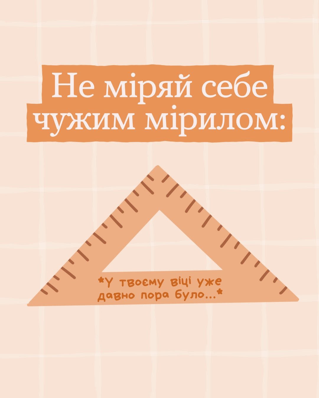 П'ята картка добірки на світло-персиковому тлі. У верхній частині на двох теракотових плашках білими літерами нанесено заголовок: «Не міряй себе чужим мірилом:». Під ним зображено великий дерев'яний або пластиковий трикутник помаранчевого кольору зі шкалою лінійки на кожній грані. Всередині трикутника біля основи нанесено напис, що ілюструє соціальний тиск за віком: «*У твоєму віці уже давно пора було...*».
