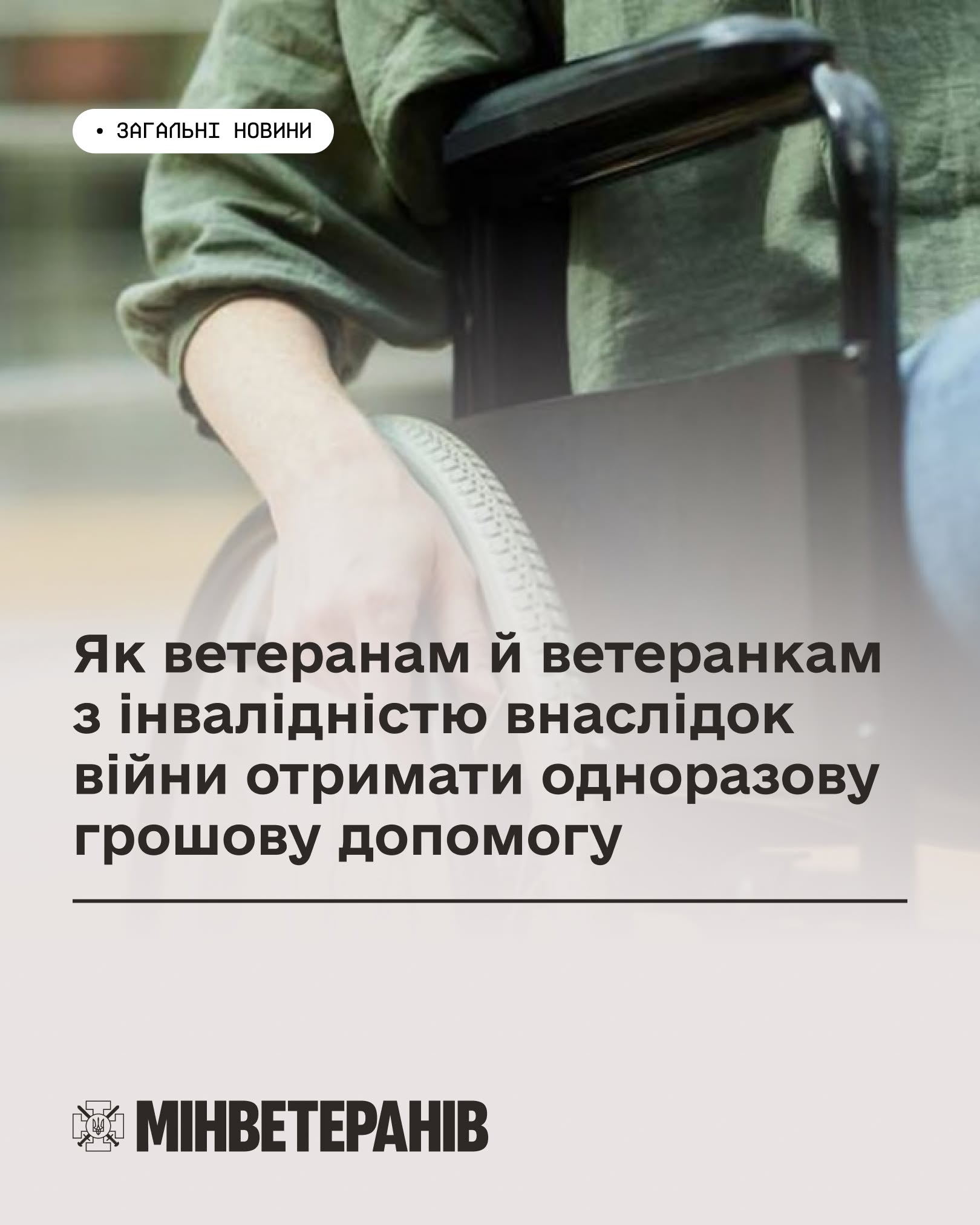 Інформаційний банер Міністерства у справах ветеранів України.  Верхня частина банера представлена розмитим та затемненим фотографічним тлом, на якому великим планом зображено людину в кріслі колісному. Видно лише руку в зеленій сорочці, яка лежить на підлокітнику, та верхню частину колеса. У лівому верхньому кутку на білій плашці із заокругленими краями нанесено чорний напис: «ЗАГАЛЬНІ НОВИНИ».  По центру банера розміщено великий жирний заголовок темно-сірого кольору, підкреслений тонкою горизонтальною лінією: «Як ветеранам й ветеранкам з інвалідністю внаслідок війни отримати одноразову грошову допомогу».  Нижня третина банера виконана на суцільному світло-бежевому тлі. У лівому нижньому кутку розміщено офіційний логотип відомства — емблему з малим Державним Гербом України у центрі козацького хреста та великий напис: «МИНВЕТЕРАНІВ».