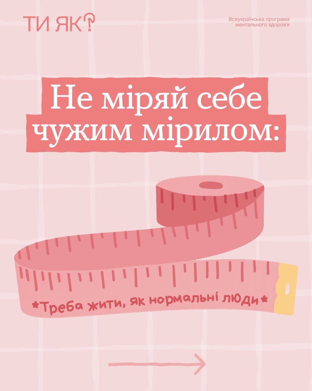Перша картка інформаційної добірки на пастельно-рожевому тлі. У лівому верхньому кутку розміщено рожевий логотип у вигляді напису «ТИ ЯК?», де замість крапки у знаку питання зображено серце. У правому кутку нанесено дрібний текст: «Всеукраїнська програма ментального здоров'я».  По центру на двох насичено-рожевих плашках великим білим шрифтом написано головне гасло кампанії: «Не міряй себе чужим мірилом:». Під текстом зображено рожеву сантиметрову стрічку-рулетку з поділками, на розгорнутій частині якої нанесено напис: «*Треба жити, як нормальні люди*». У самому низу картки тонка рожева стрілка вказує праворуч.