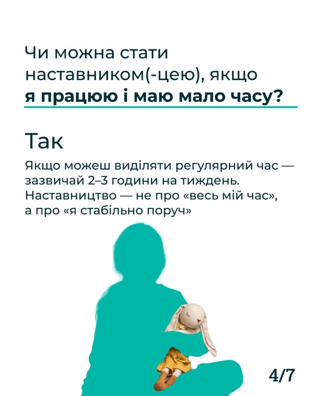 Четверта картка серії з індексом «4/7» у правому нижньому кутку. Картка на білому тлі з темно-синім текстом. Заголовок: «Чи можна стати наставником(-цею), якщо я працюю і маю мало часу?». Під ним розташована відповідь великим шрифтом: «Так. Якщо можеш виділяти регулярний час — зазвичай 2–3 години на тиждень. Наставництво — не про «весь мій час», а про «я стабільно поруч». У нижній частині зображено бірюзовий силует людини, що сидить, схрестивши ноги, та тримає на руках маленьку м'яку іграшку-зайця у сукні.