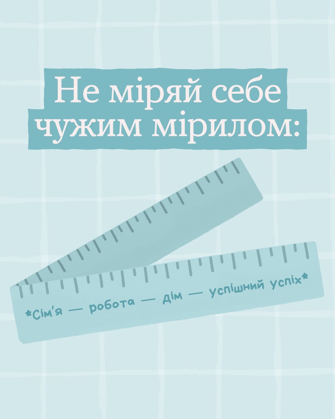 Четверта картка добірки на світло-блакитному тлі. Текст у верхній частині на двох синьо-блакитних плашках: «Не міряй себе чужим мірилом:». По центру зображено дві звичайні офісні лінійки блакитного кольору з поділками, які розташовані паралельно одна над одною під нахилом. На нижній лінійці темно-синім кольором написано поширений життєвий шаблон: «*Сім'я — робота — дім — успішний успіх*».