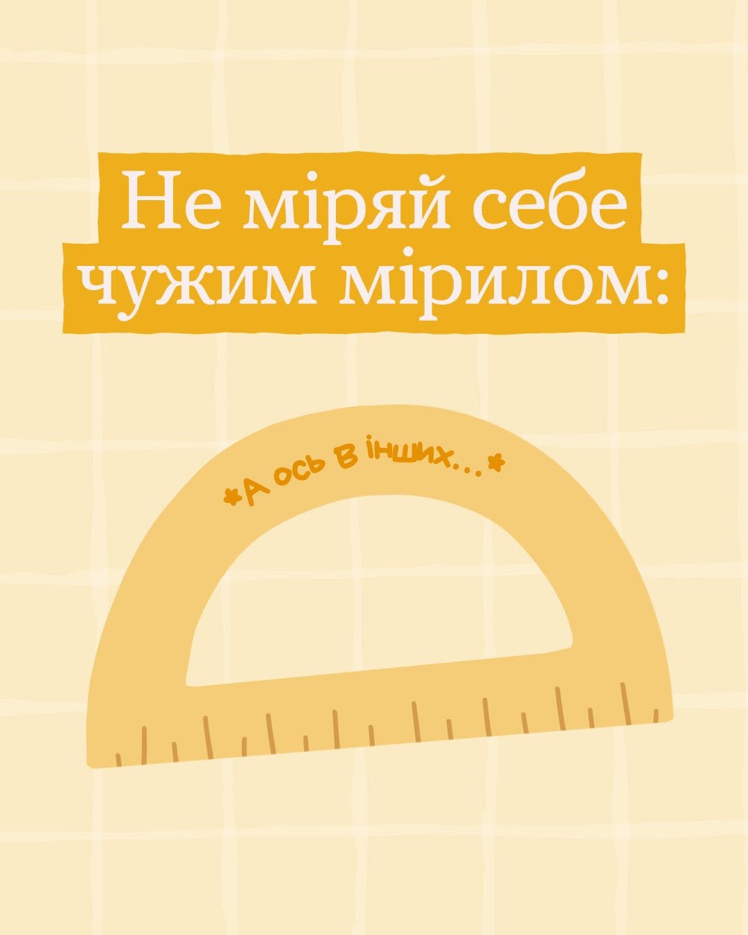 Друга картка добірки на пастельно-жовтому тлі. У верхній частині на двох темно-жовтих горизонтальних плашках повторюється білий напис: «Не міряй себе чужим мірилом:». Під гаслом по центру зображено великий жовтий транспортир із вимірювальною шкалою. Вздовж його округлого верхнього краю темно-жовтими літерами нанесено текстове упередження: «*А ось в інших...*».