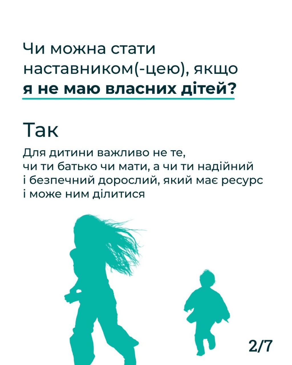 Друга картка серії з індексом «2/7» у правому нижньому кутку. На чистому білому тлі розміщено темно-синій текст запитання та відповіді. Заголовок: «Чи можна стати наставником(-цею), якщо я не маю власних дітей?». Під ним великим шрифтом написано «Так» та коротке пояснення: «Для дитини важливо не те, чи ти батько чи мати, а чи ти надійний і безпечний дорослий, який має ресурс і може ним ділитися». У нижній частині картки розміщено однотонний бірюзовий силует дівчини з довгим волоссям, що розвівається на вітрі, а поруч — менший силует дитини, яка біжить.