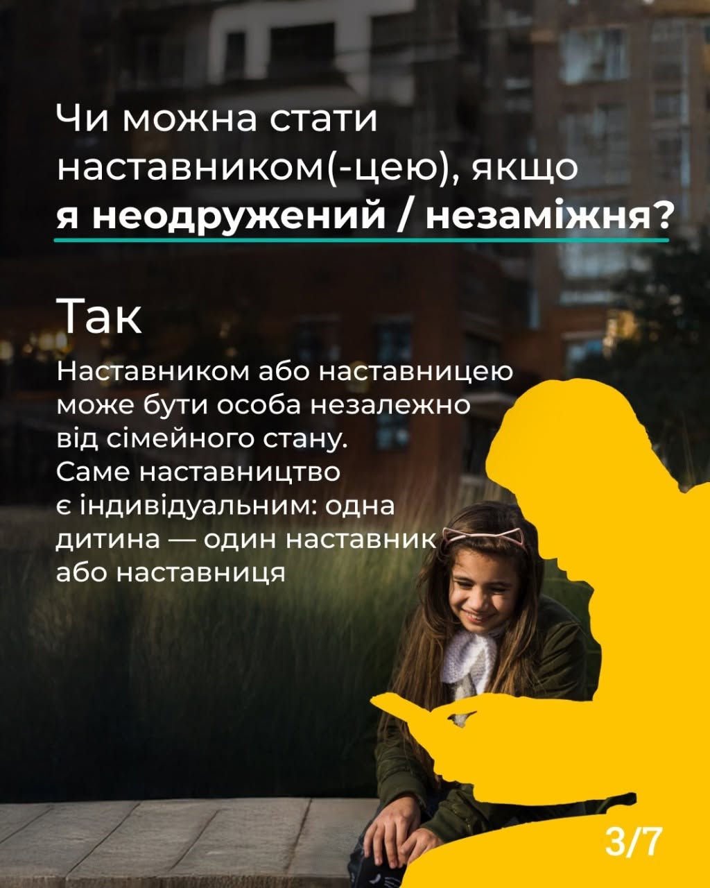 Третя картка серії з індексом «3/7» у правому нижньому кутку. Фотоілюстрація на тлі розмитих міських будівель у вечірній час. На передньому плані на дерев'яному помості сидить дівчинка в окулярах-обідку та посміхається. Праворуч від неї розташовано силует дорослої людини, повністю зафарбований жовтим кольором, яка тримає в руках телефон. У верхній частині картки нанесено білий текст: «Чи можна стати наставником(-цею), якщо я неодружений / незаміжня?». Нижче йде відповідь: «Так. Наставником або наставницею може бути особа незалежно від сімейного стану. Саме наставництво є індивідуальним: одна дитина — один наставник або наставниця».