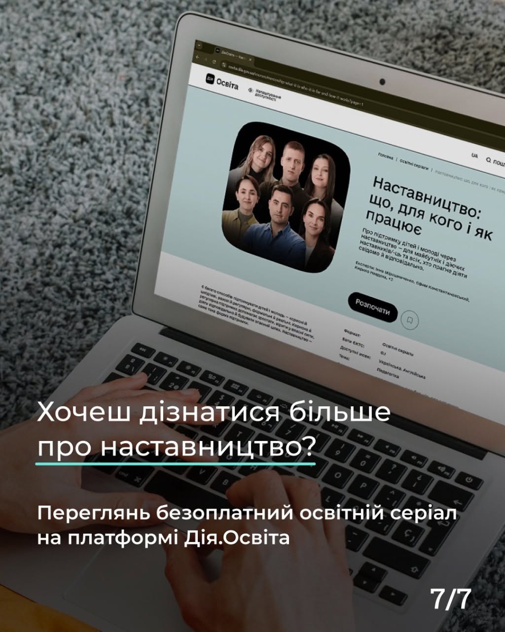 Фінальна картка серії з індексом «7/7» у правому нижньому кутку. Фотографія ноутбука, що лежить на сірому пухнастому килимі. На клавіатурі лежать руки людини, яка вводить текст, а на екрані відкрита вебсторінка платформи «Дія.Освіта» з презентацією курсу «Наставництво: що, для кого і як працює». На екрані видно фотографію шести спікерів курсу та чорну кнопку «Розпочати». Поверх зображення у нижній частині великим білим шрифтом нанесено текстовий заклик: «Хочеш дізнатися більше про наставництво? Переглянь безкоштовний освітній серіал на платформі Дія.Освіта». Головне запитання підкреслено горизонтальною бірюзовою лінією.