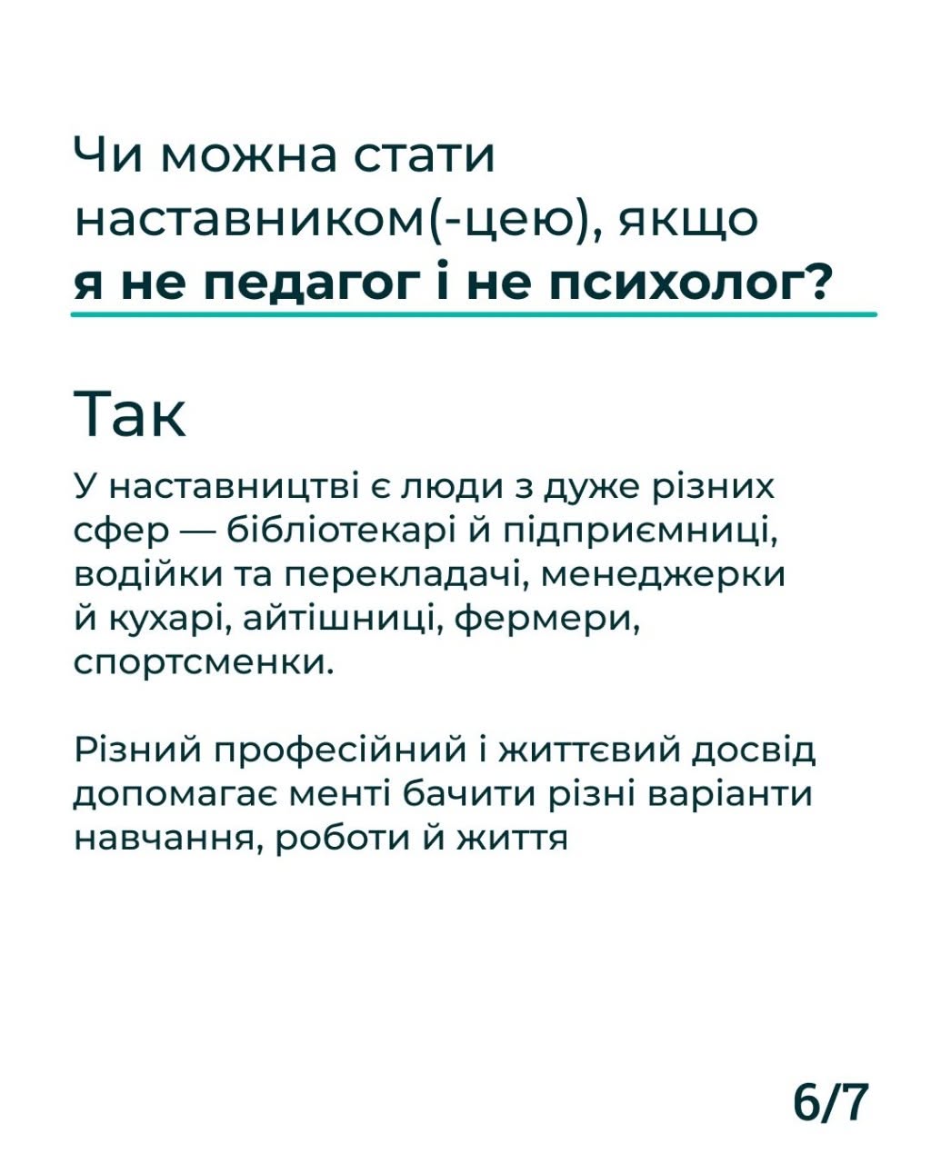 Шоста картка серії з індексом «6/7» у правому нижньому кутку. Лаконічна картка на білому тлі з темно-синім текстовим наповненням. Заголовок запитання підкреслено тонкою бірюзовою лінією: «Чи можна стати наставником(-цею), якщо я не педагог і не психолог?». Нижче опубліковано відповідь: «Так. У наставництві є люди з дуже різних сфер — бібліотекарі й підприємниці, водійки та перекладачі, менеджерки й кухарі, айтішниці, фермери, спортсменки. Різний професійний і життєвий досвід допомагає менті бачити різні варіанти навчання, роботи й життя».