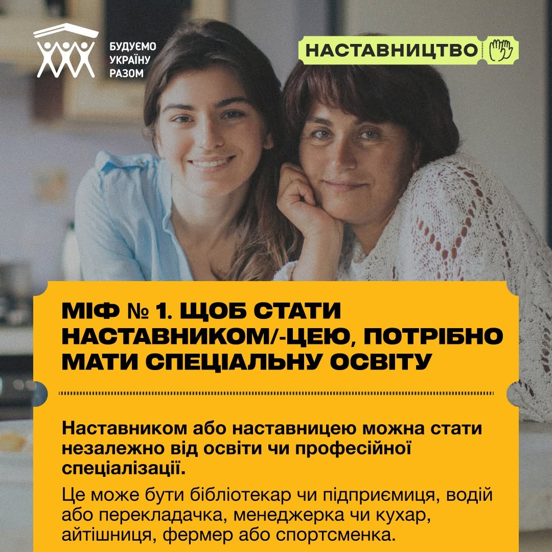 Третя картка серії, присвячена першому міфу. На задньому плані фотографії зображено двох жінок — молоду та середнього віку, які притулилися обличчям одна до одної, посміхаються та дивляться в кадр.  Нижню частину займає великий жовтий текстовий блок. У заголовок винесено тезу: «МІФ № 1. ЩОБ СТАТИ НАСТАВНИКОМ/-ЦЕЮ, ПОТРІБНО МАТИ СПЕЦІАЛЬНУ ОСВІТУ». Нижче опубліковано спростування: «Наставником або наставницею можна стать незалежно від освіти чи професійної спеціалізації. Це може бути бібліотекар чи підприємниця, водій або перекладачка, менеджерка чи кухар, айтішниця, фермер або спортсменка.».