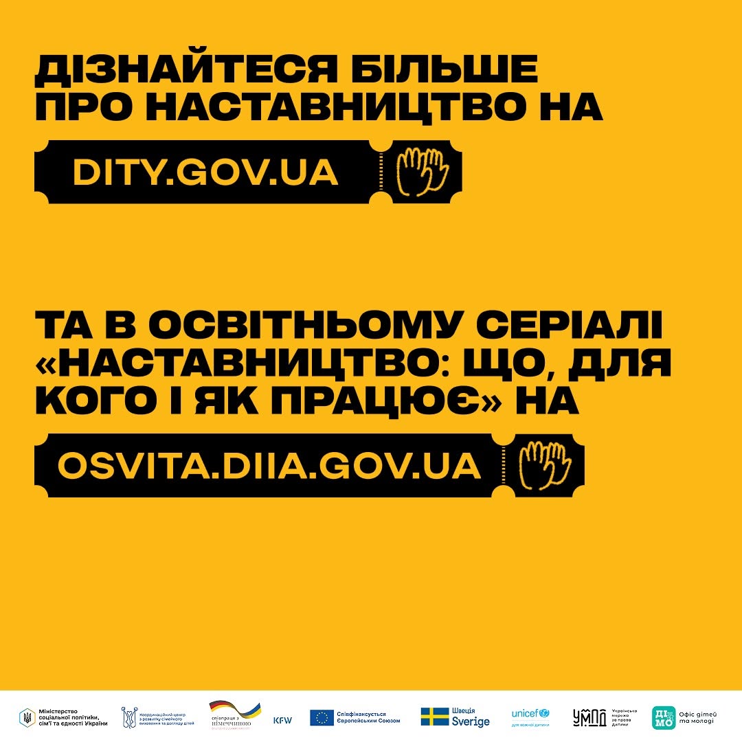 Фінальна інформаційна картка добірки, виконана на суцільному насичено-жовтому тлі з великими чорними написами та посиланнями.  Текст на картці розділений на два блоки:  «ДІЗНАЙТЕСЯ БІЛЬШЕ ПРО НАСТАВНИЦТВО НА» — далі у чорній плашці-квитку вказано адресу сайту: «DITY.GOV.UA».  «ТА В ОСВІТНЬОМУ СЕРІАЛІ «НАСТАВНИЦТВО: ЩО, ДЛЯ КОГО І ЯК ПРАЦЮЄ» НА» — нижче у такій самій чорній плашці наведено лінк: «OSVITA.DIIA.GOV.UA». Поруч із кожним посиланням зображено іконку двох долонь.  У самому низу картки на білій горизонтальній смузі вишикувано ряд офіційних логотипів партнерів: Мінсоцполітики, Координаційного центру з розвитку сімейного виховання, посольства Німеччини, фонду KFW, Євросоюзу, Швеції (Sverige), UNICEF, УМПД та Офісу дітей та молоді («Дія.Молоді»).