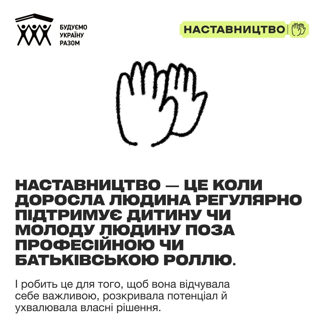 Друга картка серії, виконана у мінімалістичному стилі на чистому білому тлі. У верхній частині по центру розміщено чорний контурний малюнок піднятих рук, що символізує підтримку або привітання.  Нижче нанесено великий жирний заголовок чорного кольору: «НАСТАВНИЦТВО — ЦЕ КОЛИ ДОРОСЛА ЛЮДИНА РЕГУЛЯРНО ПІДТРИМУЄ ДИТИНУ ЧИ МОЛОДУ ЛЮДИНУ ПОЗА ПРОФЕСІЙНОЮ ЧИ БАТЬКІВСЬКОЮ РОЛЛЮ.». Під цим визначенням звичайним шрифтом додано пояснення: «І робить це для того, щоб вона відчувала себе важливою, розкривала потенціал й ухвалювала власні рішення.». У лівому верхньому кутку присутній білий логотип організації, а праворуч — зелений маркер програми.