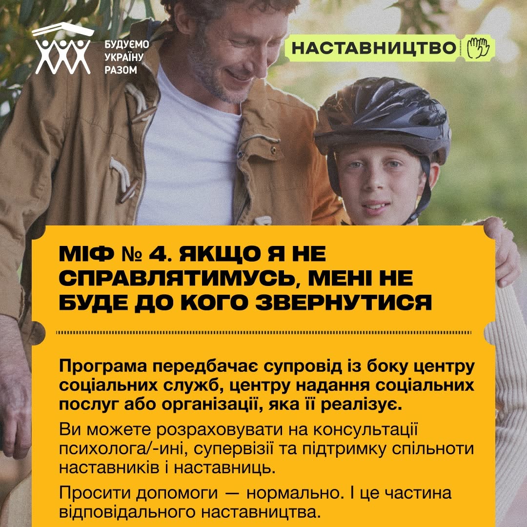 Шоста картка серії про четвертий міф. На фотографії зображено дорослого чоловіка у коричневій куртці, який з посмішкою обійняв за плече хлопчика у чорному велосипедному шоломі.  Жовтий інформаційний блок містить заголовок: «МІФ № 4. ЯКЩО Я НЕ СПРАВЛЯТИМУСЬ, МЕНІ НЕ БУДЕ ДО КОГО ЗВЕРНУТИСЯ». Під заголовочним текстом йде роз'яснення: «Програма передбачає супровід із боку центру соціальних служб, центру надання соціальних послуг або організації, яка її реалізує. Ви можете розраховувати на консультації психолога/-іні, супервізії та підтримку спільноти наставників і наставниць. Просити допомоги — нормально. І це частина відповідального наставництва.».