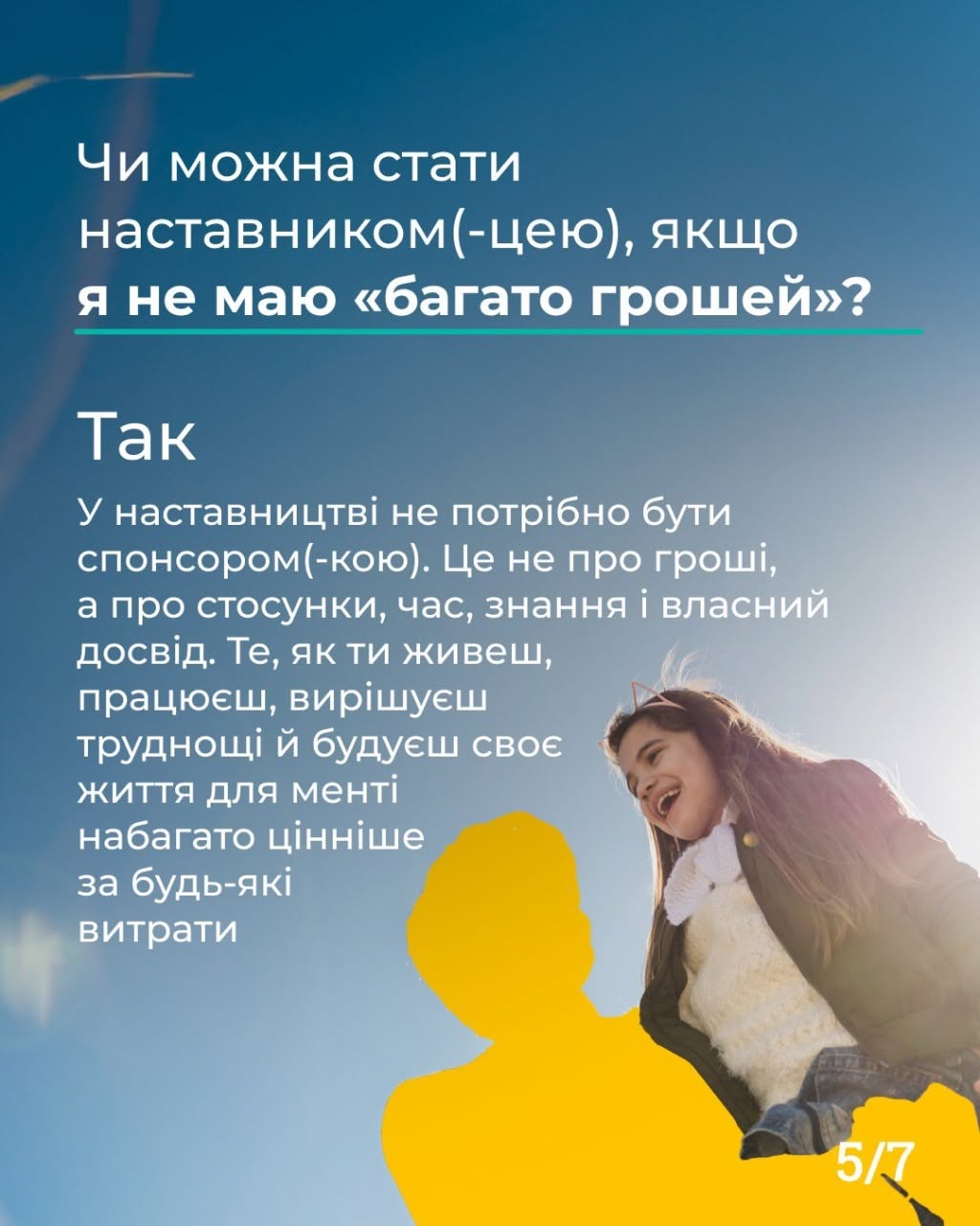 П'ята картка серії з індексом «5/7» у правому нижньому кутку. Візуальну основу становить фотографія дівчинки, яка сміється, на тлі яскраво-блакитного неба в сонячний день. Попереду неї розміщено великий однотонний жовтий силует дорослої людини. У верхній частині картки міститься текстовий блок білого кольору: «Чи можна стати наставником(-цею), якщо я не маю «багато грошей»?». Нижче нанесено відповідь: «Так. У наставництві не потрібно бути спонсором(-кою). Це не про гроші, а про стосунки, час, знання і власний досвід. Те, як ти живеш, працюєш, вирішуєш труднощі й будуєш своє життя для менті набагато цінніше за будь-які витрати».