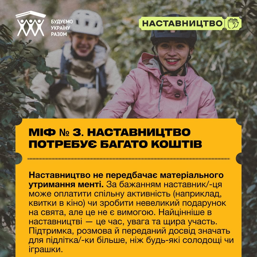 П'ята картка серії, що розвінчує фінансові упередження. На задньому плані видно дівчину в рожевій куртці та захисному шоломі, яка посміхається, а на другому плані за нею на велосипеді їде інша людина у світлому шоломі.  У нижній частині на жовтому тлі нанесено заголовок: «МІФ № 3. НАСТАВНИЦТВО ПОТРЕБУЄ БАГАТО КОШТІВ». Під ним деталізовано відповідь: «Наставництво не передбачає матеріального утримання менті. За бажанням наставник/-ця може оплатити спільну активність (наприклад, квитки в кіно) чи зробити невеликий подарунок на свята, але це не є вимогою. Найцінніше в наставництві — це час, увага та щира участь. Підтримка, розмова й переданий досвід значать для підлітка/-ки більше, ніж будь-які солодощі чи іграшки.».