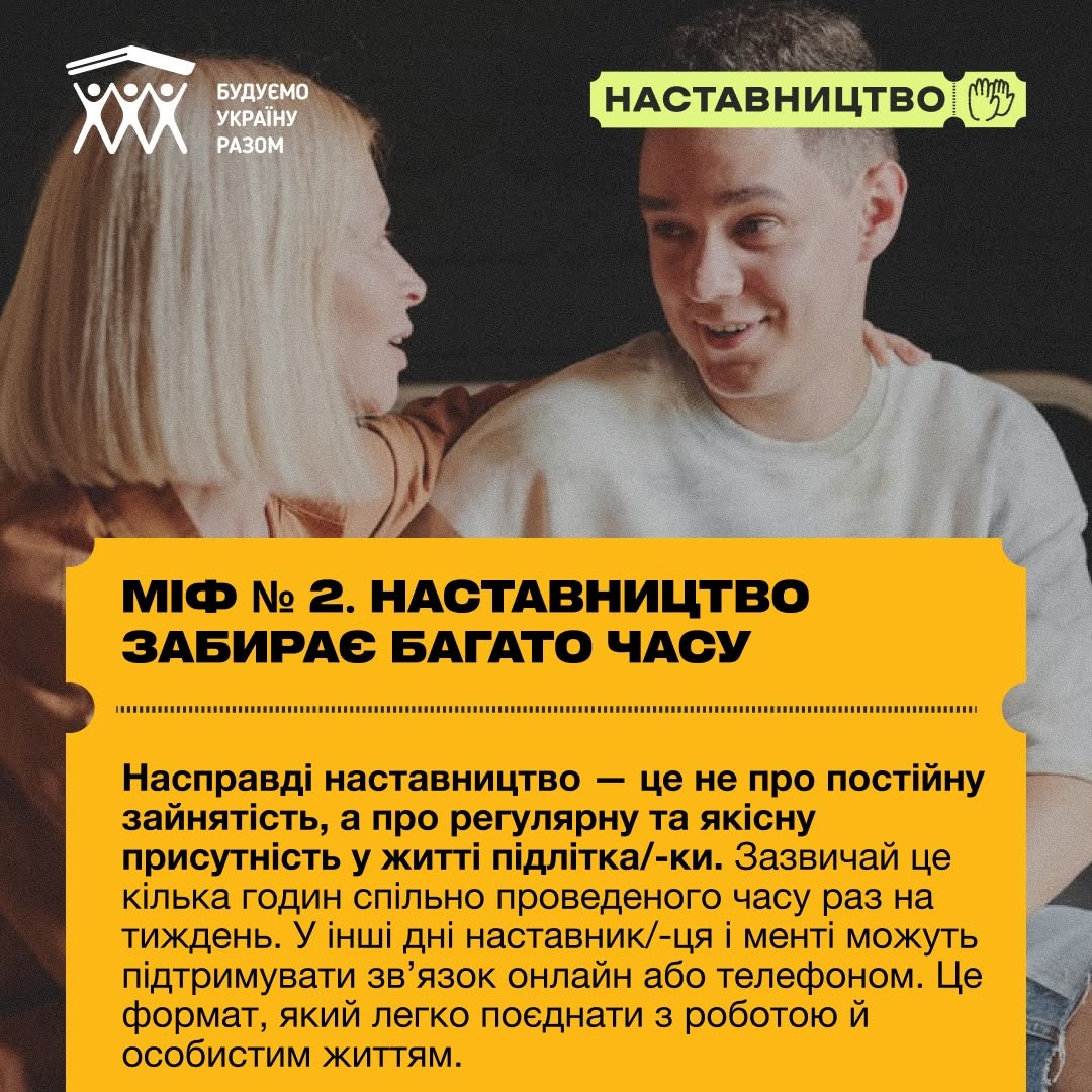 Четверта картка серії про другий міф. На фоні розмитого зображення блондинка у помаранчевому одязі розмовляє з молодим чоловіком у білому светрі, який відповів їй посмішкою.  Нижню половину картки перекриває прямокутний жовтий елемент із перфорованими краями. Великими літерами наведено тему: «МІФ № 2. НАСТАВНИЦТВО ЗАБИРАЄ БАГАТО ЧАСУ». Нижче чорним шрифтом наведено контраргумент: «Насправді наставництво — це не про постійну зайнятість, а про регулярну та якісну присутність у житті підлітка/-ки. Зазвичай це кілька годин спільно проведеного часу раз на тиждень. В інші дні наставник/-ця і менті можуть підтримувати зв'язок онлайн або телефоном. Це формат, який легко поєднати з роботою й особистим життям.».