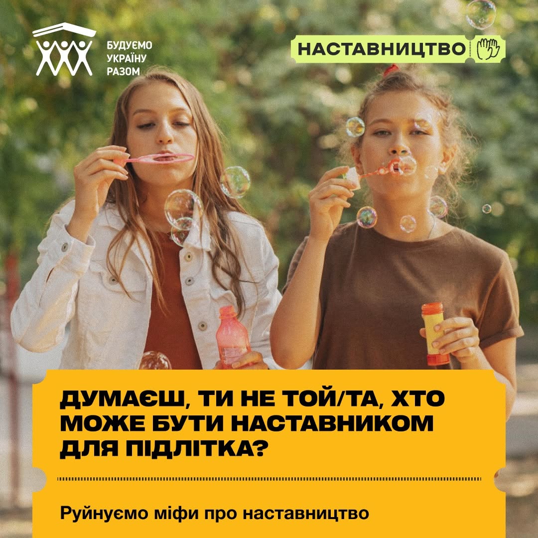 Обкладинка інформаційної добірки. На передньому плані зафіксовані дві дівчини-підлітки, які пускають мильні бульбашки на тлі розмитої зелені парку. Одна дівчина одягнена у білу джинсову куртку, інша — у коричневу футболку.  Нижню третину картки займає великий жовтий блок у формі квитка з перфорацією, на якому великими чорними літерами нанесено заголовок: «ДУМАЄШ, ТИ НЕ ТОЙ/ТА, ХТО МОЖЕ БУТИ НАСТАВНИКОМ ДЛЯ ПІДЛІТКА?». Знизу йде підпис: «Руйнуємо міфи про наставництво». У лівому верхньому кутку розміщено логотип «БУДУЄМО УКРАЇНУ РАЗОМ», а праворуч — світло-зелений ярлик із написом «НАСТАВНИЦТВО» та контурним малюнком двох долонь.