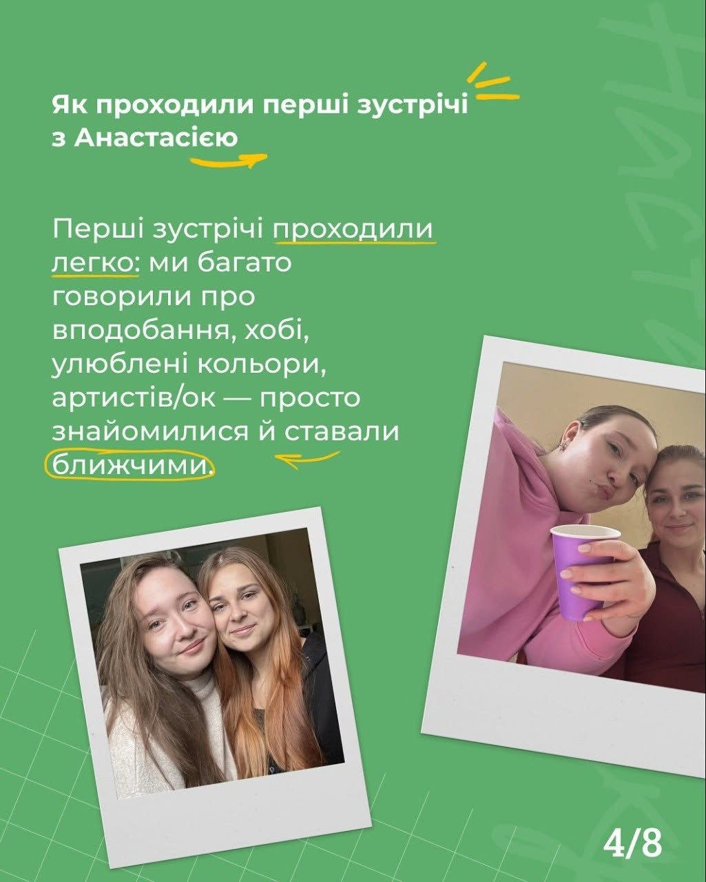 Четверта картка на зеленому тлі з індексом сторінки «4/8». Білий заголовок угорі каже: «Як проходили перші зустрічі з Анастасією» з маленькою жовтою стрілкою під ним.  Текст посеред сторінки описує перші розмови про хобі, вподобання та адаптацію. Фрази «проходили легко» та «знайомилися й ставали» підкреслені жовтими лініями, а слово «ближчими» обведено жовтим контуром.  У нижній частині картки під кутом викладено дві фотографії у стилі знімків Polaroid у білих рамках:  На лівому знімку дві дівчини (Марія та Анастасія) посміхаються, схиливши голови одна до одної.  На правому знімку дівчина у рожевому худі тримає в руці фіолетовий паперовий стаканчик, показуючи кумедну міміку, поруч із нею посміхається подруга.