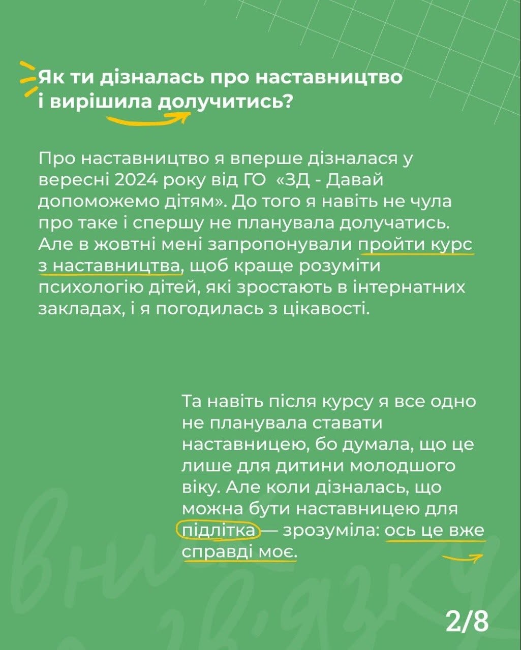 Друга картка проєкту, виконана на суцільному зеленому тлі з ледь помітною контурною текстурою. У правому нижньому кутку вказано номер сторінки «2/8».  У верхній частині екрана великим білим шрифтом нанесено запитання: «Як ти дізналась про наставництво і вирішила долучитись?». Нижче розташовано два блоки тексту білого кольору:  Опис першого знайомства з рухом у вересні 2024 року через ГО «3D - Давай допоможемо дітям» та проходження курсів для розуміння психології дітей в інтернатах. Окремі слова «проходили легко» та «курс з наставництва» підкреслені тонкими жовтими лініями.  Пояснення мотивації стати наставницею саме для підлітка. Слово «підлітка» обведено жовтим овалом, а фраза «ось це вже справді моє» підкреслена жовтою лінією зі стрілкою.