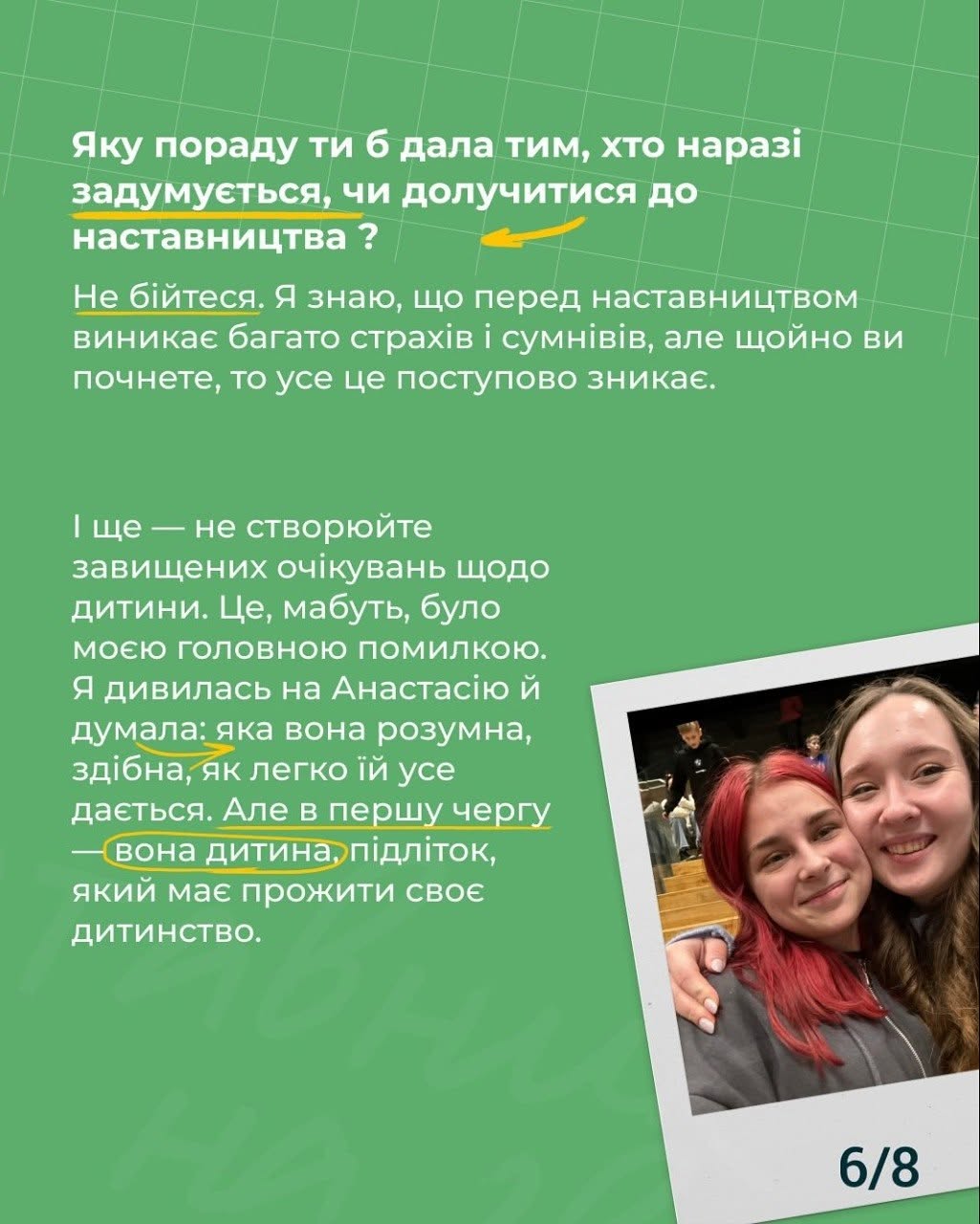 Шоста картка на зеленому тлі з індексом «6/8». Білий заголовок угорі: «Яку пораду ти б дала тим, хто наразі задумується, чи долучитися до наставництва?». Під заголовком проведено жовту лінію з покажчиком.  Текст містить поради не боятися страхів та не створювати завищених очікувань щодо дитини. Фрази «Не бійтеся», «дивилась на Анастасію й думала» та «вона дитина» підкреслені або виділені тонкими жовтими дугами та маркерами, а словосполучення «вона дитина» додатково обведене жовтим колом.  У правому нижньому кутку під кутом розміщено фотографію двох дівчат у білій рамі — це той самий знімок, що й на обкладинці проєкту.