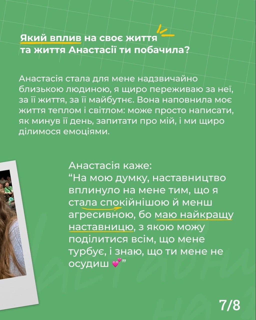 Сьома картка на зеленому тлі з номером сторінки «7/8». Угорі білим кольором нанесено питання: «Який вплив на своє життя та життя Анастасії ти побачила?».  Центральну частину займає великий блок білого тексту, де наставниця ділиться емоціями про те, як підопічна стала для неї близькою людиною та наповнила життя світлом завдяки щоденному щирому спілкуванню.  Нижче наведено пряму цитату Анастасії: «“На мою думку, наставництво вплинуло на мене тим, що я стала спокійнішою й менш агресивною, бо маю найкращу наставницю, з якою можу поділитися всім, що мене турбує, і знаю, що ти мене не осудиш 💖”». Слова «спокійнішою» та «наставницю» підкреслені жовтими лініями. Ліворуч внизу помітно частину вертикального знімка Polaroid із групою дітей на трибунах.