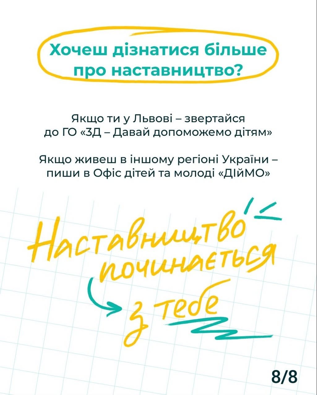 Заключна, восьма картка інформаційної кампанії на білому тлі в клітинку. У нижньому правому кутку стоїть позначка «8/8».  У верхній частині екрана у великому горизонтальному жовтому овалі розміщено бірюзовий заголовок-питання: «Хочеш дізнатися більше про наставництво?».  По центру картки чорним рівним шрифтом надано інструкцію для дій:  «Якщо ти у Львові – звертайся до ГО «3D – Давай допоможемо дітям»»  «Якщо живеш в іншому регіоні України – пиши в Офіс дітей та молоді «ДІЙМО»»  У нижній половині сторінки великим жовтим та зеленим рукописним шрифтом нанесено підсумкове гасло проєкту: «Наставництво починається з тебе», доповнене каліграфічною стрілкою та розчерком підкреслення.