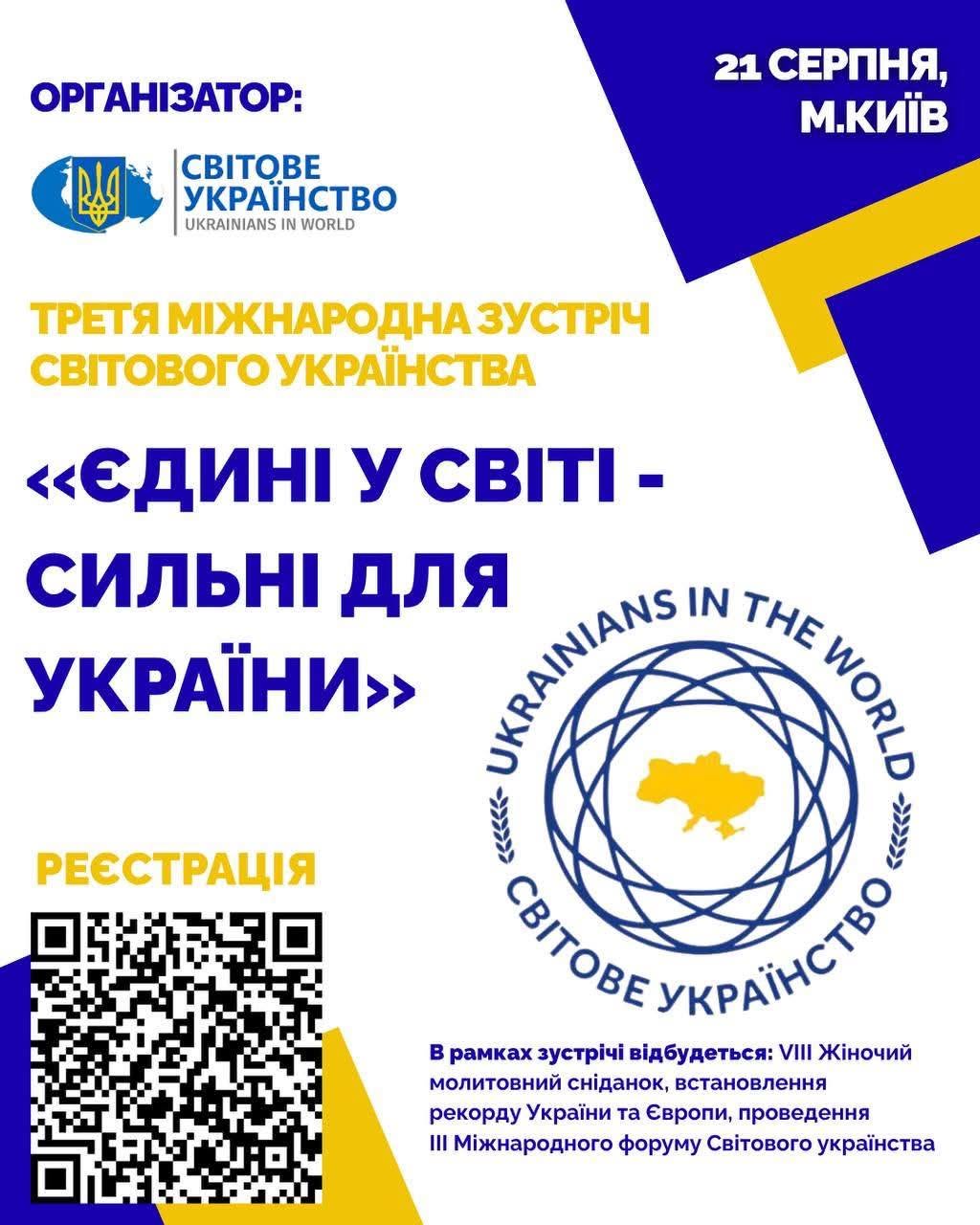 Інформаційний анонс-банер Третьої міжнародної зустрічі світового українства у білих, синіх та жовтих тонах. Верхня частина: Ліворуч розміщено напис «ОРГАНІЗАТОР:» та логотип громадської спілки «СВІТОВЕ УКРАЇНСТВО / UKRAINIANS IN WORLD» із зображенням золотого тризуба. У правому верхньому кутку на темно-синій плашці білим шрифтом вказано дату та місто: «21 СЕРПНЯ, М.КИЇВ». Центральна частина: Жовтим шрифтом зазначено назву заходу: «ТРЕТЯ МІЖНАРОДНА ЗУСТРІЧ СВІТОВОГО УКРАЇНСТВА». Великими синіми літерами виділено тему зустрічі: ««ЄДИНІ У СВІТІ - СИЛЬНІ ДЛЯ УКРАЇНИ»». Праворуч розташовано круглу синьо-жовту емблему з картою України в центрі сплетіння орбіт та написами по колу: «UKRAINIANS IN THE WORLD» і «СВІТОВЕ УКРАЇНСТВО». Нижня частина: Ліворуч під жовтим написом «РЕЄСТРАЦІЯ» розміщено великий чорний QR-код для переходу до реєстраційної форми. Праворуч синім та чорним дрібним шрифтом наведено програму заходу: «В рамках зустрічі відбудеться: VIII Жіночий молитовний сніданок, встановлення рекорду України та Європи, проведення III Міжнародного форуму Світового українства».