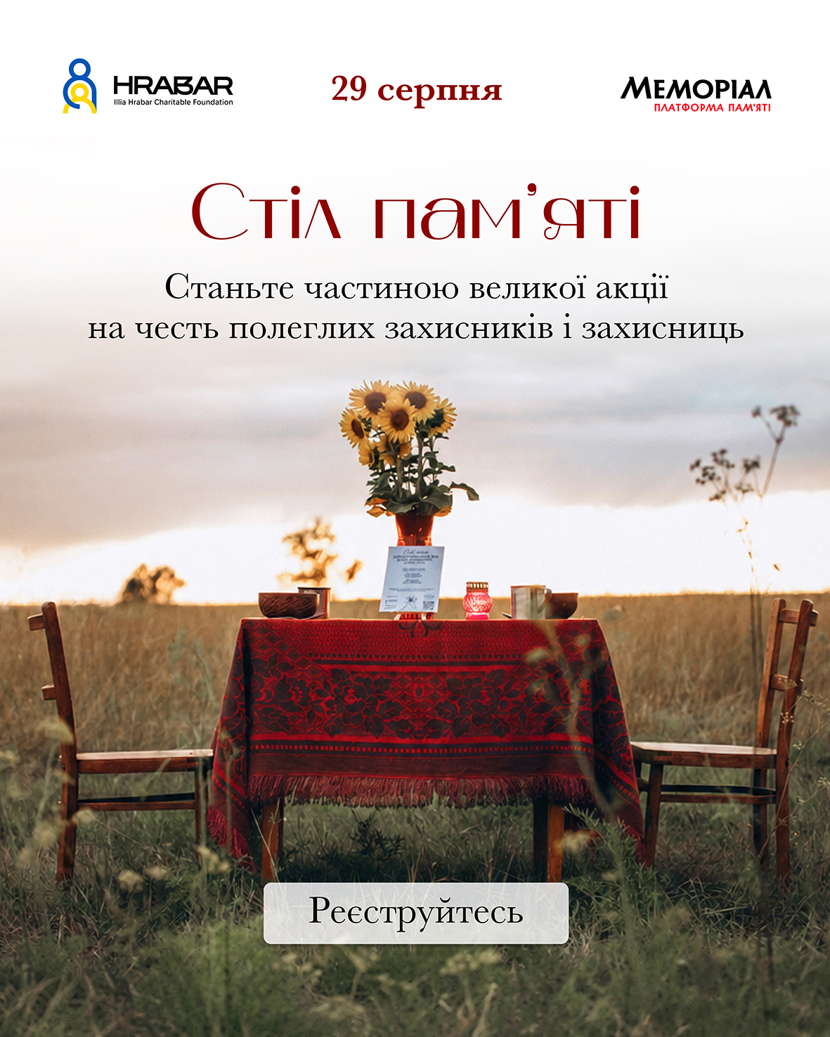 Інформаційний постер всеукраїнської пам'ятної акції «Стіл пам'яті», приуроченої до Дня пам'яті захисників України.  У верхній частині постера на білому тлі розміщено логотипи та написи:  Ліворуч — логотип благодійного фонду імені Іллі Грабара («HRABAR Illia Hrabar Charitable Foundation»).  По центру — дата червоним шрифтом: «29 серпня».  Праворуч — логотип «МЕМОРІАЛ ПЛАТФОРМА ПАМ'ЯТІ».  Нижче вишуканим червоним шрифтом із засічками нанесено назву: «Стіл пам'яті», під якою чорним текстом зазначено заклик: «Станьте частиною великої акції на честь полеглих захисників і захисниць».  Нижню половину зображення займає світлина на тлі поля та вечірнього неба. Серед трави встановлено дерев'яний стіл, накритий червоною скатертиною з традиційним візерунком, і два порожні дерев'яні стільці по боках. На столі стоїть ваза з букетом соняшників, запалена червона лампадка, інформаційна табличка та глиняний посуд.