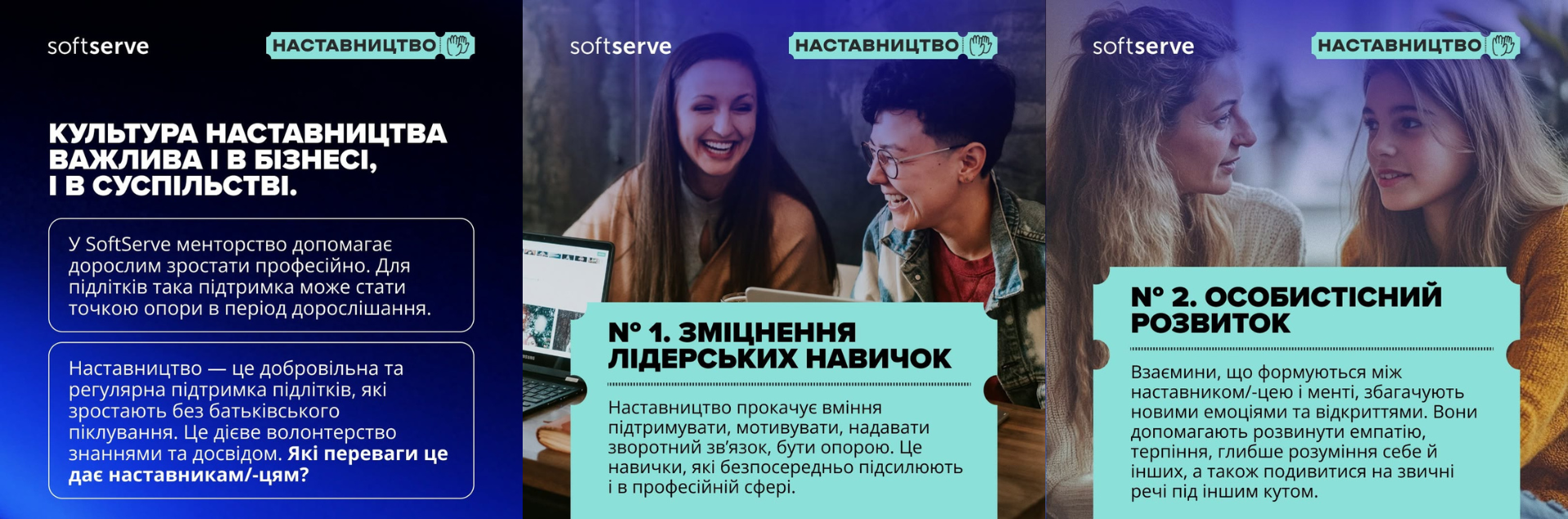 Темно-синє тло з логотипом «softserve» та міткою На фотографії зображено профілі двох дівчат (наставниці та менти), які спілкуються. Знизу на бірюзовій плашці-квитку нанесено заголовок: «№ 2. ОСОБИСТІСНИЙ РОЗВИТОК» та текст про те, що взаємини збагачують емоціями, розвивають емпатію, терпіння та глибше розуміння інших.«НАСТАВНИЦТВО». Великий білий текст: «КУЛЬТУРА НАСТАВНИЦТВА ВАЖЛИВА І В БІЗНЕСІ, І В СУСПІЛЬСТВІ». Нижче у двох рамка наведено роз'яснення про менторство для дорослих та підліткову підтримку як точку опори, а також запитання: «Які переваги це дає наставникам/-цям?».На фотографії двоє людей (дівчина та хлопець в окулярах) сидить за столом поруч із відкритим ноутбуком і посміхаються. Нижня частина закрита бірюзовою плашкою у формі квитка з написом: «№ 1. ЗМІЦНЕННЯ ЛІДЕРСЬКИХ НАВИЧОК» та текстом про прокачування вміння мотивувати, підтримувати та надавати зворотний зв'язок у професійній сфері.