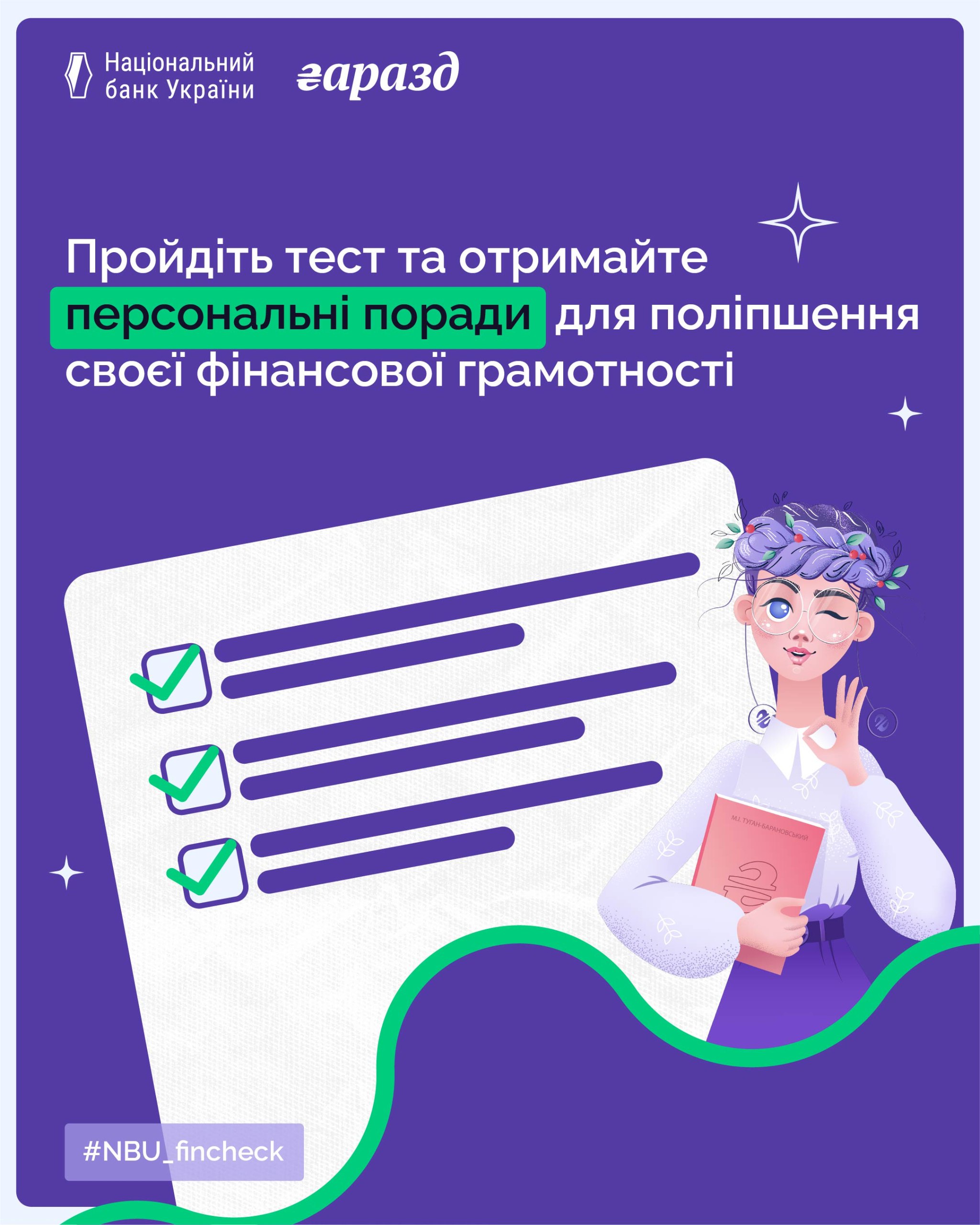 Постер Національного банку України (НБУ) з написом: Пройдіть тест та отримайте персональні поради для поліпшення своєї фінансової грамотності. На зображенні на фіолетовому тлі розташований стилізований малюнок бланка з трьома зеленими позначками та ілюстрація персонажа (дівчини з фіолетовим волоссям, у вінку та окулярах), який підморгує та тримає книгу, що символізує фінансову грамотність. Вгорі логотип: Національний банк України та напис гаразд. Унизу хештег #NBU_fincheck.