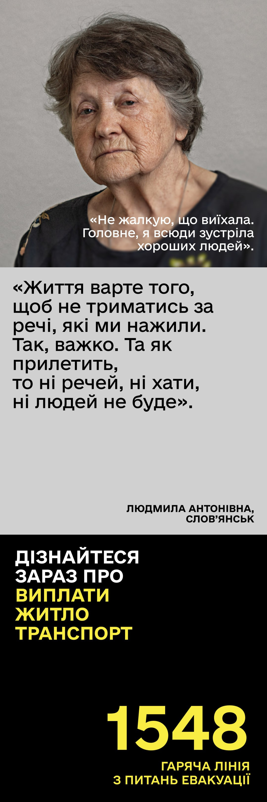 Вертикальний інформаційний плакат про евакуацію з історією переселенки Людмили Антонівни зі Слов’янська. У верхній частині розміщено портрет літньої сивої жінки із глибоким, серйозним поглядом, під яким білим текстом наведено її слова: «Не жалкую, що виїхала. Головне, я всюди зустріла хороших людей». По центру на світло-сірому тлі великими чорними літерами виділено цитату: «Життя варте того, щоб не триматись за речі, які ми нажили. Так, важко. Та як прилетить, то ні речей, ні хати, ні людей не буде». Нижня третина плаката виконана на чорному тлі з біло-жовтим написом: «Дізнайтеся зараз про виплати, житло, транспорт» та великим жовтим номером гарячої лінії евакуації 1548.