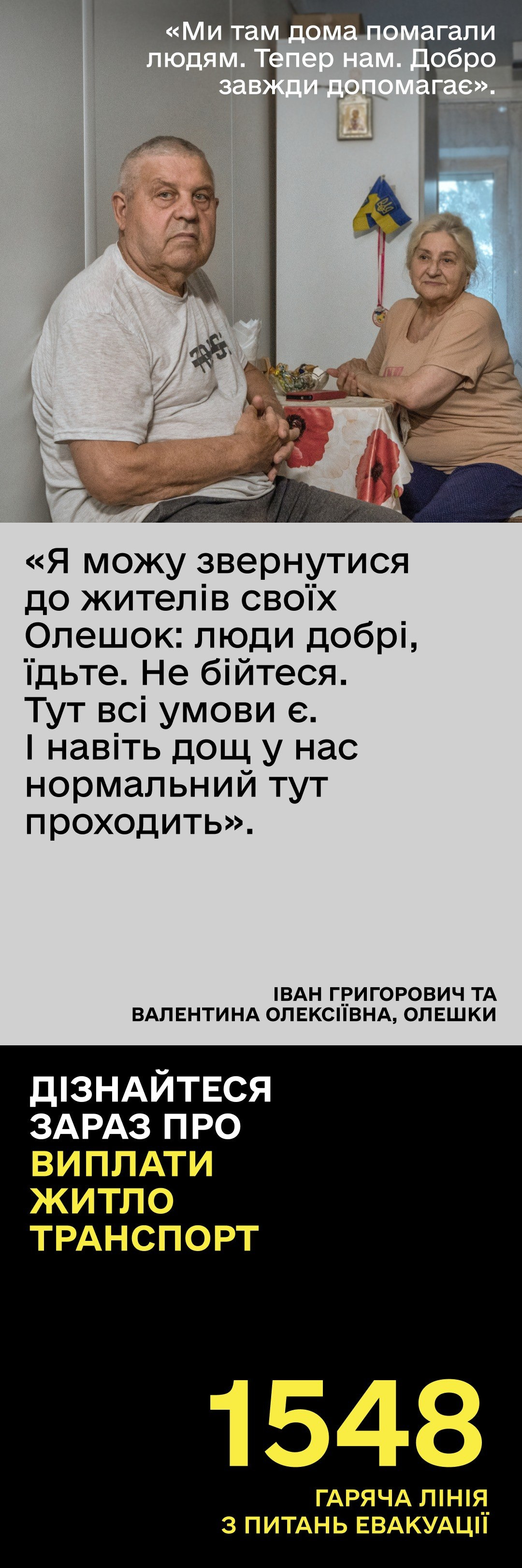 Інформаційна графіка на тему евакуації цивільного населення з тимчасово окупованих територій. У верхній частині розміщено фотографію подружжя літнього віку — Івана Григоровича та Валентини Олексіївни з Олешок, які після затоплення дому через підрив Каховської ГЕС евакуювалися й наразі живуть у модульному містечку в Ірпені. Над ними наведено цитату: Ми там дома помагали людям. Тепер нам. Добро завжди допомагає. По центру подано слова заклику чоловіка до земляків із закликом не боятися виїжджати, адже на підконтрольній території забезпечено всі умови для життя. Нижня частина плаката виконана в чорному кольорі з написом: Дізнайтеся зараз про виплати, житло, транспорт та жовтим номером гарячої лінії з питань евакуації — 1548. Матеріал спрямований на інформаційну підтримку внутрішньо переміщених осіб та заохочення жителів прифронтових і окупованих громад до безпечного виїзду.